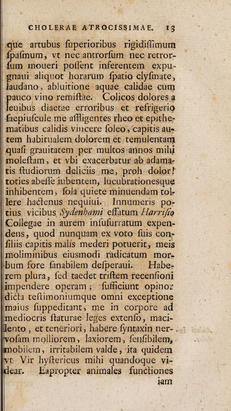 que artubus fuperioribus rigidiffimum fpafmum, vt nec antrorfum nec retror- ium moueri polient inferentem expu- gnaui aliquot horarum fpatio clyfmate, laudano , abluitione aquae calidae cum pauco vino remiftae. Colicos dolores a leuibus diaetae erroribus et refrigerio faepiufcule me affligentes rheo et epithe¬ matibus calidis vincere foleo, capitis auc¬ tem habitualem dolorem et temulentam quali grauitatem per multos annos mihi moieftam, et vbi exacerbatur ab adaman¬ tis ftudiorum deliciis me, proh dolorl toties abefie iubentem, lucubrationesque inhibentem, fola quiete minuendam toh Iere hadenus nequiui. > Innumeris po¬ tius vicibus Sydenhami effatum Harrifio Collegae in aurem infufurratum expen¬ dens , quod nunquam ex voto fuis con- filiis capitis malis mederi potuerit, meis moliminibus eiusmodi radicatum mor¬ bum fore fanabilem defperaui. Habe¬ rem plura, fed taedet triftem recenfioni impendere operam ; fufficiunt opinor dicta teltimoniumque omni exceptione maius fuppeditant, me in corpore ad 'mediocris ftaturae leges extenfo, maci- flento , et teneriori, habere fyntaxin ner- Hmfam molliorem, laxiorem, fenfibiiem, imobilern, irritabilem valde, ita quidem jvt Vir hyftericus mihi quandoque vi¬ dear. Eapropter animales fundiones