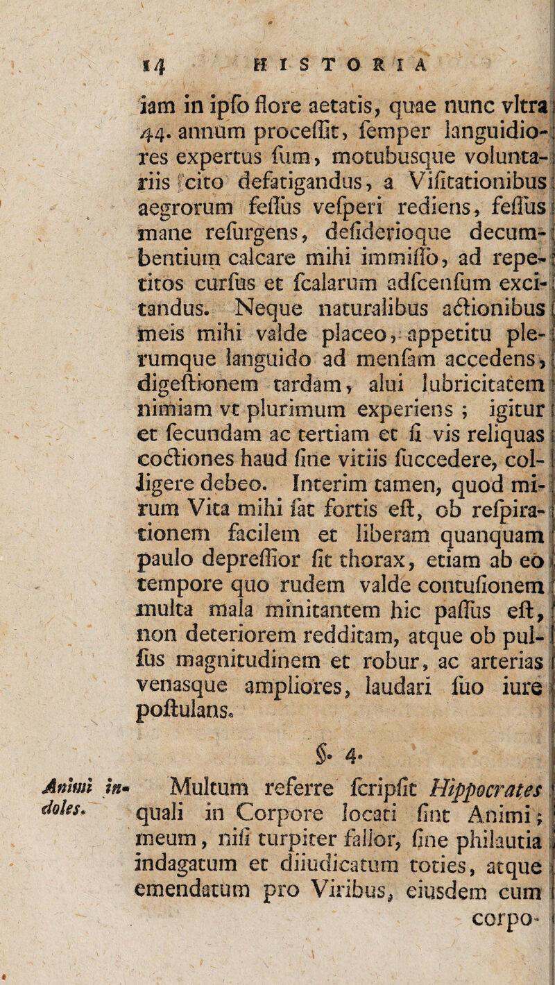 iam in ipfo flore aetatis, quae nunc vitra 44. annum proceflk, femper languidio¬ res expertus fum, motubusque volunta¬ riis cito defatigandus, a Vifitationibus: aegrorum fdliis vefperi rediens, fefliisI mane refurgens, defiderioque decum-; bentiuin calcare mihi immiffb, ad repe-' titos curfus et fcalarum adfcenfum exci-; tandus. Neque naturalibus adionibus i meis mihi valde placeo, appetitu ple-1 rumque languido ad mentam accedens ? 1 digeftionem tardam, alui lubricitatem nimiam vt plurimum experiens ; igitur i et fecundam ac tertiam et 11 vis reliquas codiones haud fine vitiis fuccedere, col¬ ligere debeo. Interim tamen, quod mi¬ rum Vita mihi fat fortis eft, ob refpira- donem facilem et liberam quanquam paulo depreflior fit thorax, etiam ab eo tempore quo rudem valde contufionem multa mala minitantem hic paffus eft, non deteriorem redditam, atque ob pul- fus magnitudinem et robur, ac arterias venasque ampliores, laudari luo iure poftulans* §• 4® Animi in- Multum referre feripfit Hippocrates doles* qUaii in Corpore locati fint Animi; meum, nifi turpiter fallor, fine philautia indagatum et diiudicatum toties, atque emendatum pro Viribus, eiusdem cum corpo- * «