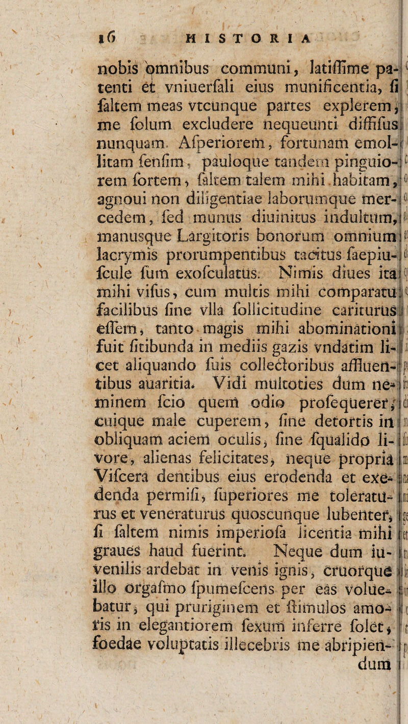 . .4 *- i nobis qmnibus comimini, latiffime pa¬ tenti et vniuerfali eius munificentia, fi faltem meas vtcunque partes explerem, me folum excludere nequeunti diffifus nunquam. Afperiorem, fortunam emol¬ litam fenfim, pauloque tandem pinguio¬ rem fortem, faltem talem mihi habitam, agnoui non diligentiae laborumque tner- cedem, fed munus diuinitus indultum, manusque Largitoris bonorum omnium lacrymis prorumpentibus tacitus faepiu- fcule liim exofculattis. Nimis diues ita mihi vifus, cum multis mihi comparatu facilibus fine vlla follicitudine carkurus cflem, tanto magis mihi abominationi fuit fitibunda iil mediis gazis vndatim li¬ cet aliquando fuis collecloribus affluetl-ppi tibus auarkia. Vidi muitoties dum ne»; fc i ! I minem fcio quem odio profequerer; cuique male cuperem, fine detortis irt obliquam aciem oculis, fine fqualido li¬ vore, alienas felicitates, iieque propria Vifcera dentibus eius erodenda et exe¬ denda permifi, fuperiores me toleratu-Ini rus et veneraturus quoscunque lubettteryje li faltem nimis imperiofa licentia mihi k graues haud fuerint Neque dum iu- venilis ardebat in venis ignis, Cruorqua illo orgafrno fpumefceds per eas voliie- batur, qui pruriginem et Hamulos amo- ii fis in elegantiorem fexuni inferre folet* foedae voluptatis illecebris me abripien¬ dum P