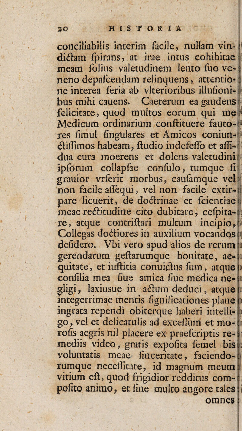 ii conciliabilis interim facile, nullam vin~ i didam fpirans, at irae intus cohibitae meam folius valetudinem lento fuo ve- : neno depafcendam relinquens, attentio-: ne interea feria ab vlterioribus iilulioni- bus mihi cauens. Caeterum ea gaudens felicitate, quod multos eorum qui me Medicum ordinarium conftituere fauto-f1 res fimul fingulares et Amicos coniun-1) diffimos habeam, ftudio indefeflb et alfi- dua cura moerens ec dolens valetudini: ipforum collapfae conlulo, tum que fi grauior vrferit morbus, caufamque veli non facile allequi, vel non facile extir- ji pare licuerit, de dodrinae et fcientiaei meae reditudine cito dubitare, cefpita- j, re, atque contriftari multum incipio,: Collegas dodiores in auxilium vocandos\\ delidero. Vbi vero apud alios de rerum gerendarum geftarumque bonitate, ae-h quitate, et iuftitia conuidus fum, atque confiiia mea flue amica fiue medica ne- gligi, laxiusue in adum deduci, atque integerrimae mentis fignificationes plane ingrata rependi obiterque haberi intelli- go, vel et delicatulis ad excefium et mo-ii rofis aegris nil placere ex praefcriptis re-; mediis video, gratis expolita femel bisli voluntatis meae finceritate, faciendo-: rumque neceffitate, id magnum meuml vitium eft, quod frigidior redditus com-|i polito animo, et fine multo angore tales: omnes;