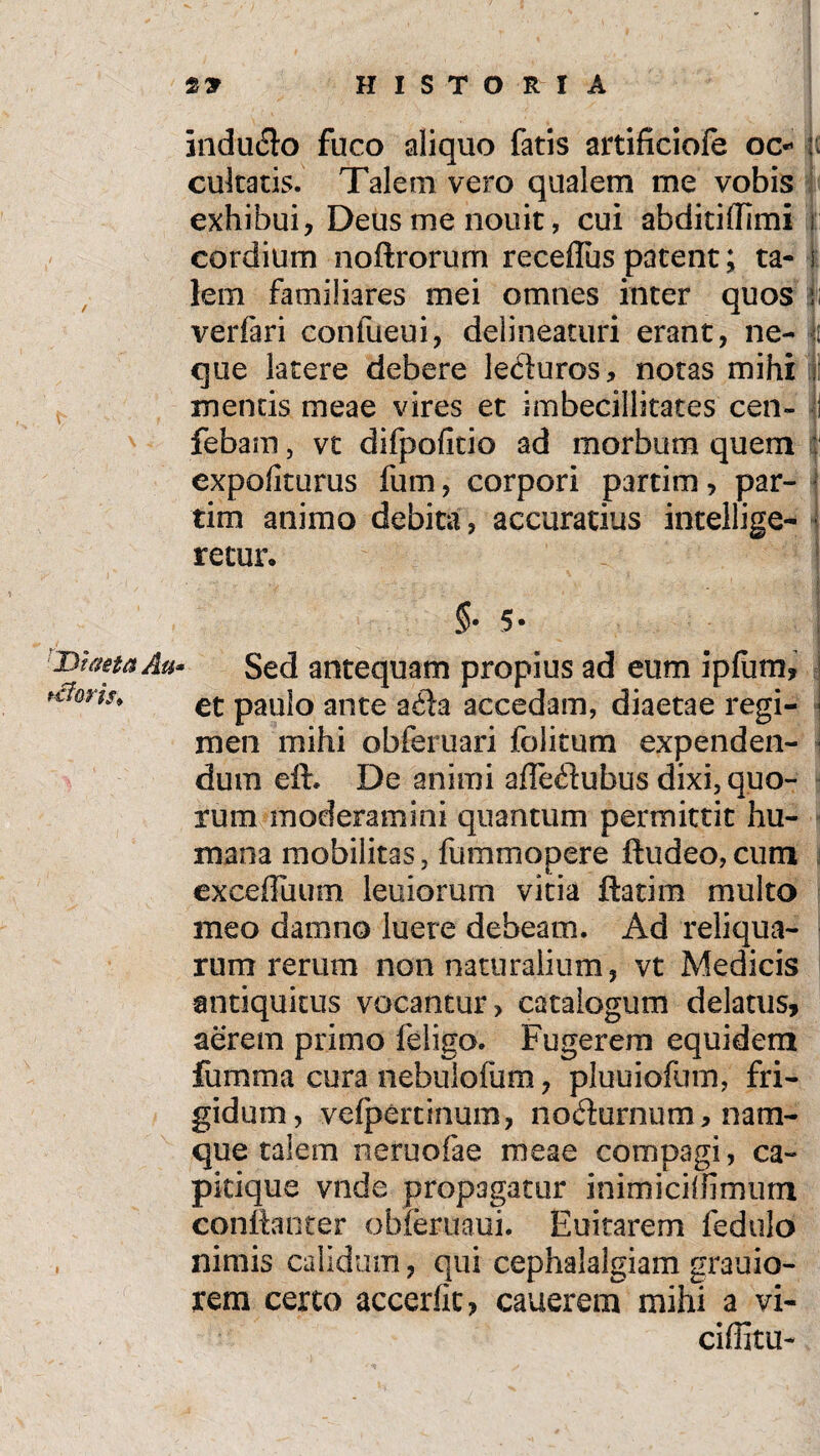 induclo fuco aliquo fatis artificiofe oc* cukatis. Talem vero qualem me vobis exhibui, Deus me nouit, cui abditi(Timi i: cordium noftrorum receflus patent; ta- i lem familiares mei omnes inter quos li verfari confiieui, delineaturi erant, ne- ii que latere debere leciuros, notas mihi mentis meae vires et imbecillitates cen- i febam, vt difpofitio ad morbum quem expoliturus fum, corpori partim, par- tim animo debita , accuratius intellige- ■ retui% §• 5* Diaeta Au* Sed antequam propius ad eum ipfum, *rforis> €t pau|0 ante a$a accedam, diaetae regi- i men mihi obleni ari folitum expenden- - dum eft. De animi afledubus dixi, quo¬ rum moderamini quantum permittit hu¬ mana mobilitas, fummopere ftudeo, cum exceffuum leuiorum vitia ftatim multo meo damno luere debeam. Ad reliqua¬ rum rerum non naturalium, vt Medicis antiquitus vocantur, catalogum delatus, aerem primo 1 eligo. Fugerem equidem fumma cura nebulofum, pluuiofum, fri¬ gidum, veipercinum, nodurnum, nam¬ que talem neruofae meae compagi, ca¬ pitique vnde propagatur inimiciffirniim confianrer obferuaui. Euitarem fedulo , nimis calidum, qui cephalalgiam grauio- rem certo accerfit, cauerem mihi a vi- ciffiru-