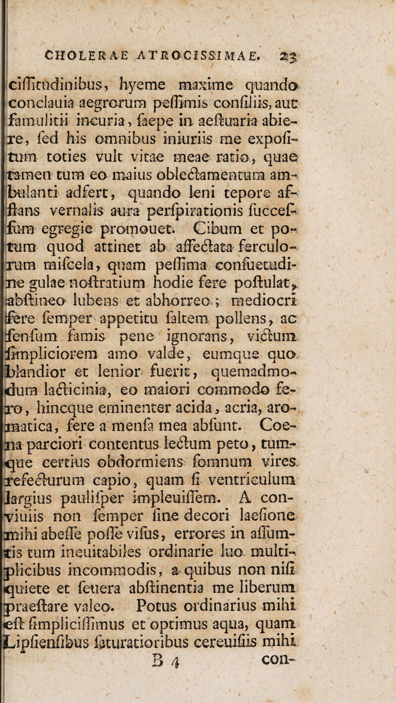 cifiitodinibus, hyeme maxime quando conclauia aegrorum pefBmis con filiis, aut famulitii incuria > faepe in aeftuaria abie- xe, fed his omnibus iniuriis me expofi- tum toties vult vitae meae ratio, quae tamen tum eo maius oble «fiam en tura am¬ bulanti ad fert, quando leni tepore af¬ flans vernalis aura perfpirationis fuccefc furo egregie promouet. Cibum et po¬ tum quod attinet ab affeclata ferculo¬ rum mifccla, quam peflima eonfiietudi- Be gulae noftratium hodie fere poftulat^ sabftineo lubens et abhorreo ; mediocri ifere femper appetitu faltem pollens ac ifenfum famis pene ignorans, victum Simpliciorem amo valde, cumque quo. blandior et lenior fuerit, quemadmo¬ dum ladricinia, eo maiori commodo fe¬ bro, hincque eminenter acida 3 acria, aro- auatica, fere a menfa mea abfunt. Coe- naparciori contentus lenium peto, tunx- que certius obdormiens foramina vires, refeclurura capio, quam fi ventriculum Jargius pau li fper knpleuiflem. A con- viuiis non femper fine decori laefione mihiabefle pofie vifus, errores in affum- tis tum ineuitabiles ordinarie luo multi¬ plicibus incommodis, a quibus non nifi quiete et feuera abftinentia me liberum praeftare valeo. Potus ordinarius mihi eft fimplicifiimus et optimus aqua, quanx Lipfienfibus feturatioribus cereuifiis mihi