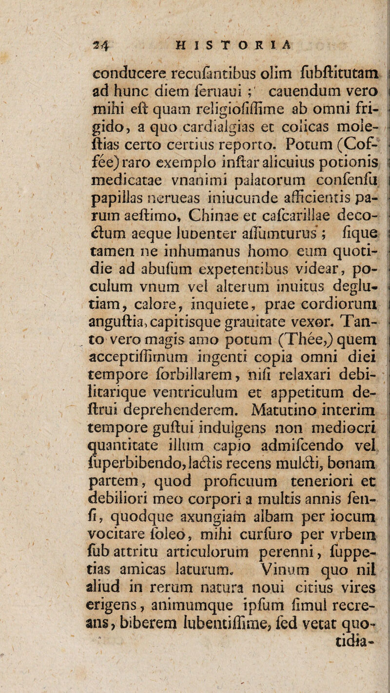 .. HHHHP _. . . • , f. ■.. ^ conducere recolantibus olim fubftitutam ad hunc diem feruaui canendum vero mihi eft quam religiofiffime ab omni fri¬ gido, a quo cardiaigias et colicas mole- ftias certo certius reporto. Potum (Cof- fee)raro exemplo inftar alicuius potionis i medicatae vnanimi palatorum confenfu i papillas nerueas iniucunde afficientis pa¬ rum aeftimo, Chi nae et cafcarillae deco- ■ dum aeque luoenter afTumturus ; fique s tamen ne inhumanus homo eum quoti- ■ die ad abufum expetentibus videar, po- ) culum vnum vel alterum inuitus deglu- \ tiam, calore, inquiete, praecordiorum s anguftia, capitisque grauitate vexor. Tan- ■ to vero magis amo potum (Thee,) quem 1 acceptiffirnum ingenti copia omni diei tempore forbillarem, nifi relaxari debi- | litarique ventriculum et appetitum de- ftrui deprehenderem. Matutino interim tempore guftui indulgens non mediocri quantitate illum capio admifcendo vel fuperbibendojladis recens muldi, bonam partem, quod proficuum teneriori et debiliori meo corpori a multis annis fen- fi, quodque axungiam albam per iocum vocitare lbleo, mihi curfuro per vrbem fubattritu articulorum perenni, fuppe- tias amicas laturum., Vinum quo nil aliud in rerum natura noui citius vires erigens, animumque ipfum limul recre¬ ans, biberem lubentiffime, led vetat quo- tidia-