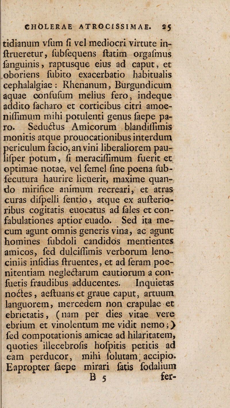 tidianum vfum fi vel mediocri virtute in- ftrueretur, fubfequens ftatim orgafmus fanguinis, raptusque eius ad caput, et oboriens fubito exacerbatio habitualis cephalalgiae : Rhenanum, Burgundicum aquae oonfufum melius fero., indeque addito facharo et corticibus citri amoe- niffimum mihi potulenti genus faepe pa¬ ro. Sedudus Amicorum blandiffimis monitis atque prouocationibus interdum periculum facio, an vini liberaliorem pau- lifper potum, fi meraciflimum fuerit et optimae notae, vel femel fine poena fub- fecutura haurire licuerit, maxime quan¬ do mirifice animum recreari, et atras curas difpelli fentio, atque ex aufterio- ribus cogitatis euocatus ad fales et con¬ fabulationes aptior euado. Sed ita me- cum agunt omnis generis vina, ac agunt homines fubdoli candidos mentientes amicos, fed dulcifiimis verborum leno¬ ciniis infidias ftruentes, et ad feram poe¬ nitentiam negle&arum cautiorum a con- fuetis fraudibus adducentes. Inquietas no6tes, aeftuans et graue caput, artuum languorem, mercedem non crapulae et ebrietatis, (nam per dies vitae vere ebrium et vinolentum me vidit nemo;) fed compotationis amicae ad hilaritatem, quoties illecebrofis hofpitis petitis ad eam perducor, mihi folutam{ accipio. Eapropter faepe mirari fatis fodalium B 5 fer-