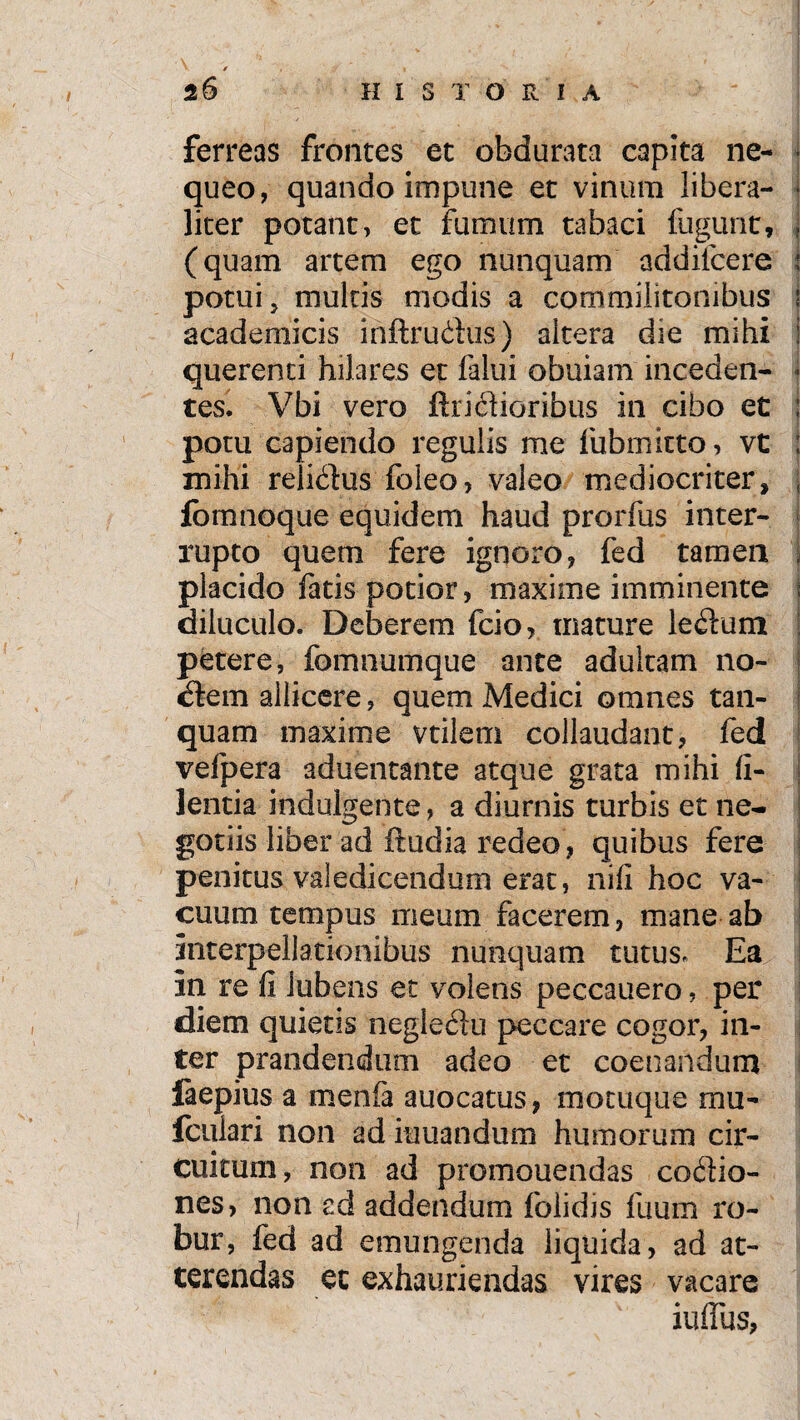 26 HISTORIA ferreas frontes et obdurata capita ne- ■ queo, quando impune et vinum libera- liter potant, et fumum tabaci fugunt, . (quam artem ego nunquam addifcere : potui, multis modis a commilitonibus i academicis inftrudus) altera die mihi i querend hilares et falui obuiam inceden- * tes. Vbi vero Aridioribus in cibo et ; potu capiendo regulis me fubmitto, vt ; mihi relidus foleo, valeo mediocriter, ; fomnoque equidem haud prorfus inter¬ rupto quem fere ignoro, fed tamen , placido fatis potior, maxime imminente i diluculo. Deberem fcio, mature ledum petere, fomnumque ante adultam no¬ ctem allicere, quem Medici omnes tan- quam maxime vtilem collaudant, fed vefpera aduentante atque grata mihi fi- lentia indulgente, a diurnis turbis et ne¬ gotiis liber ad ftudia redeo, quibus fere penitus valedicendum erat, nifi hoc va¬ cuum tempus meum facerem, mane ab interpellationibus nunquam tutus. Ea in re fi iuhens et volens peccauero, per diem quietis negledu peccare cogor, in¬ ter prandendum adeo et coenaridum fiepius a menfa auocatus, motuque mu- fculari non ad iuuandum humorum cir¬ cuitum, non ad promouendas codio- nes, non ad addendum folidis fuum ro¬ bur, fed ad emungenda liquida, ad at¬ terendas et exhauriendas vires vacare iuflus,