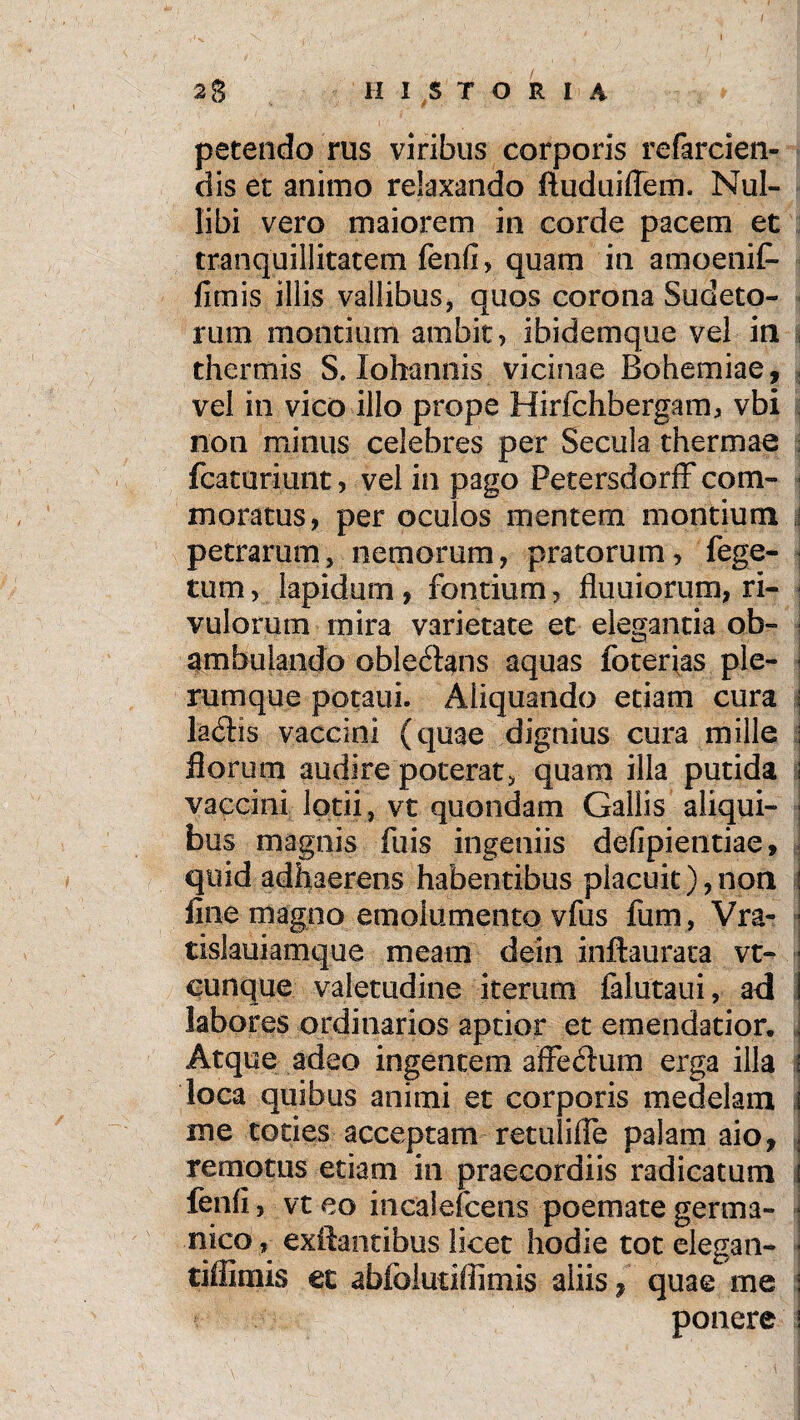 petendo rus viribus corporis refarcien- dis et animo relaxando ftuduiffem. Nul¬ libi vero maiorem in corde pacem et tranquillitatem fenfi, quam in amoenif- fimis illis vallibus, quos corona Sudeto- rum montium ambit, ibidemque vel in jj thermis S. Iohannis vicinae Rohemiae, vel in vico illo prope Hirfchbergam, vbi non minus celebres per Secula thermae fcaturiunt, vel in pago Petersdorff com¬ moratus, per oculos mentem montium \ petrarum, nemorum, pratorum, fege- tum, lapidum , fontium, Humorum, ri¬ vulorum mira varietate et elegantia ob¬ ambulando oblectans aquas foterias ple¬ rumque potaui. Aliquando etiam cura i la<5tis vaccini (quae dignius cura mille \ florum audire poterat, quam illa putida I vaccini lotii, vt quondam Gallis aliqui- j bus magnis fuis ingeniis defipientiae, quid adhaerens habentibus placuit), non l fine magno emolumento vfus fum, Vra- ■ tislauiamque meam dein inftaurata vt- j cunque valetudine iterum falutaui, ad labores ordinarios aptior et emendatior. Atque adeo ingentem affectum erga illa loca quibus animi et corporis medelam ! me toties acceptam retuliffe palam aio, remotus etiam in praecordiis radicatum j fenfi, vt eo incalefcens poemate germa- 1 nico, exftantibus licet hodie tot elegan- - tiffimis et abfolutiffimis aliis, quae me l ponere I
