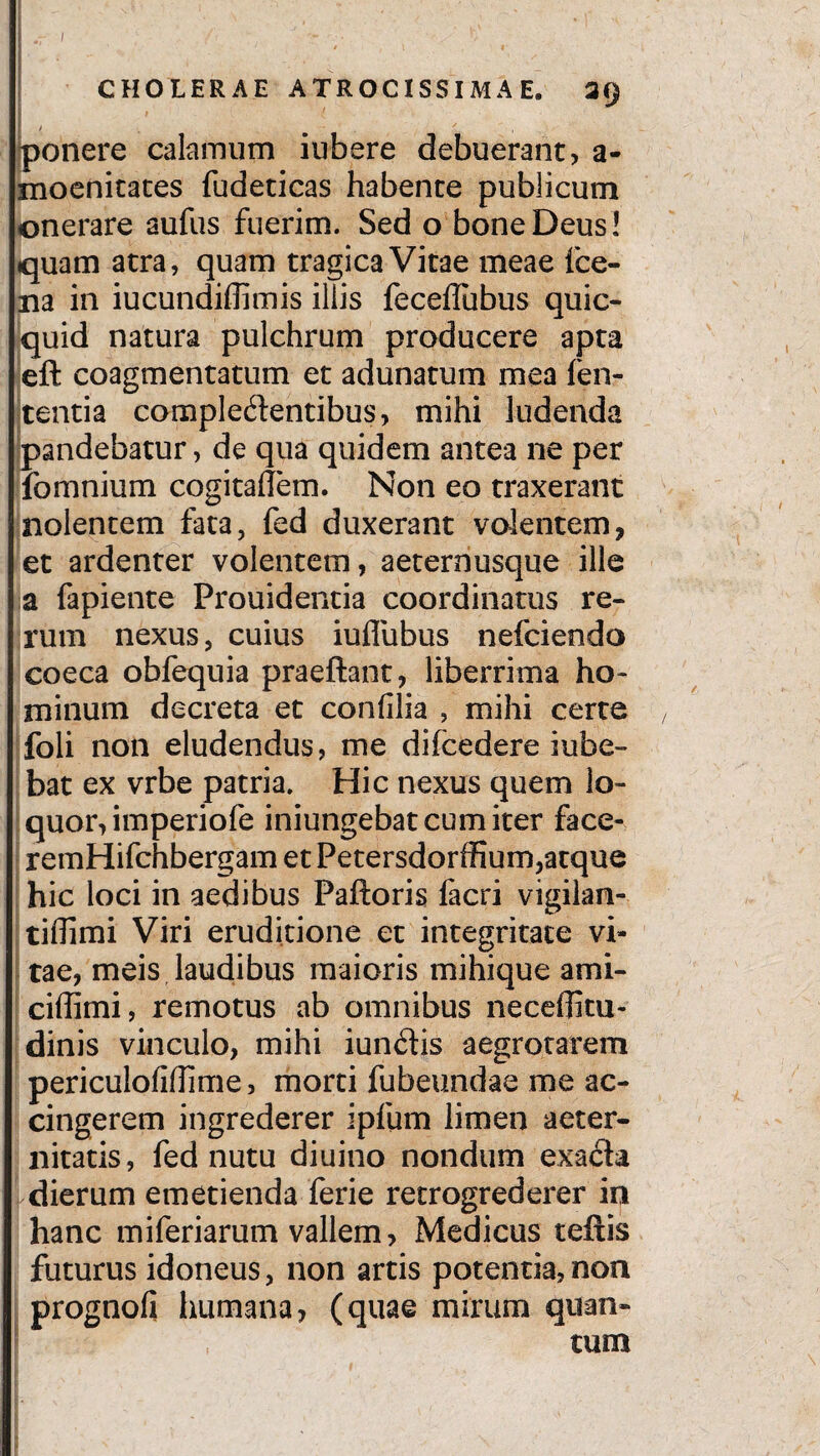 i • ■' . ' • r ■' ] I ~ t CHOLERAE ATROCISSIMA E. 39 ponere calamum i ubere debuerant, a- moenitaces fudeticas habente publicum onerare aufus fuerim. Sed o bone Deus ! quam atra, quam tragica Vitae meae fce- na in iucundiffimis illis fecellubus quic- quid natura pulchrum producere apta eft coagmentatum et adunatum mea len¬ tentia complectentibus, mihi ludenda pandebatur, de qua quidem antea ne per fomnium cogitallem. Non eo traxerant nolentem fata, fed duxerant volentem, et ardenter volentem, aeternusque ille a fapiente Prouidentia coordinatus re¬ rum nexus, cuius iullubus nefciendo coeca obfequia praeftant, liberrima ho¬ minum decreta et confilia , mihi certe , foli non eludendus, me difcedere iube- bat ex vrbe patria. Hic nexus quem lo¬ quor, imperiofe iniungebat cum iter face- remHifchbergam et Petersdorffium,atque hic loci in aedibus Palloris facri vigilan- tiffimi Viri eruditione et integritate vi¬ tae, meis laudibus maioris mihique ami- ciffimi, remotus ab omnibus neceffitu- dinis vinculo, mihi iunClis aegrotarem periculolidime, morti fubeundae me ac¬ cingerem ingrederer ipfum limen aeter¬ nitatis, fed nutu diuino nondum exacta dierum emetienda ferie retrogrederer io hanc miferiarum vallem, Medicus teftis futurus idoneus, non artis potentia,non prognoli humana, (quae mirum quan¬ tum - / - '.'*■*
