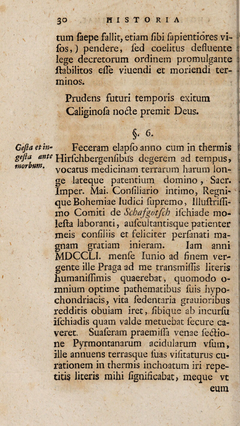 tum faepe fallit, etiam fi hi fapientiores vi- fos,) pendere, fed coelicus defluente : lege decretorum ordinem promulgante ■ ftabilitos efle viuendi et moriendi ter- * minos. Prudens futuri temporis exitum Caliginofa nocle premit Deus. S' 6. Geftaetin- Feceram elapfoanno cum in thermis f gefta ante Hirfchbergeniibus degerem ad tempus, ]' morbum. vocatus medicinam terrarum harum lon- f ge lateque patentium domino, Sacr. . Imper. Mai. Confiliario intimo, Regni- ■ queBohemiae Iudici fupremo, lliiiftrifll- * mo Comiti de Schafgvtfcb ifchiade mo- | lefta laboranti, aufcultantisque patienter ! meis confiiiis et feliciter perfanati ma¬ gnam gratiam inieram. Iam anni MDCCLL menfie lunio ad finem ver¬ gente ille Praga ad rne transmiflis literis humaniflimis quaerebat , quomodo o- mnium optime pathematibus fuis hypo¬ chondriacis, vita fedentaria grauioribus redditis obuiam iret, fibique ab incurfii ifchiadis quam valde metuebat fecure ca¬ veret. Suaferam praemifla venae fedio- ne Pyrmontanarum acidularum vfum, ille annuens terrasque fuas vifitaturus cu¬ rationem in thermis inchoatum iri repe¬ titis literis mihi fignificabat > meque vt eum