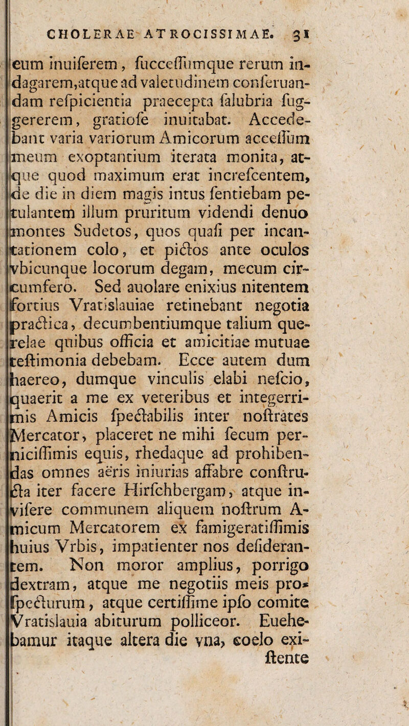 ■eum inuiferem , fucceffumque rerum in- dagarem,atque ad valetudinem conieruan- dam refpicientia praecepta falubria fug- gererem, gratiofe inuitabat. Accede¬ bant varia variorum Amicorum acceflum meum exoptantium iterata monita, at¬ que quod maximum erat increfcentem, de die in diem magis intus fentiebam pe¬ cular, tem illum pruritum videndi denuo montes Sudetos, quos quali per incan¬ tationem colo, et pidos ante oculos jvbicunque locorum degam, me cum cir¬ cumfero. Sed auolare enixius nitentem fortius Vratislauiae retinebant negotia pradica, decumbentiumquc talium que¬ relae quibus officia et amicitiae mutuae teftimonia debebam. Ecce autem dum haereo, dumque vinculis elabi nefcio, quaerit a me ex veteribus et integerri¬ mis Amicis fpeftabilis inter noftrates Mercator, placeret ne mihi fecum per- niciffimis equis, rhedaque ad prohiben¬ das omnes aeris iniurias affabre conftru- i5la iter facere Hirfchbergam, atque in- vifere communem aliquem noftrum A- micum Mercatorem ex famigeratifiimis huius Vrbis , impatienter nos defideran- tem. Non moror amplius, porrigo dextram, atque me negotiis meis pro* fpecf urum, atque certiffime ipfo comite Vratislauia abiturum polliceor. Euehe- bamur itaque altera die vna> eoelo exi- flente