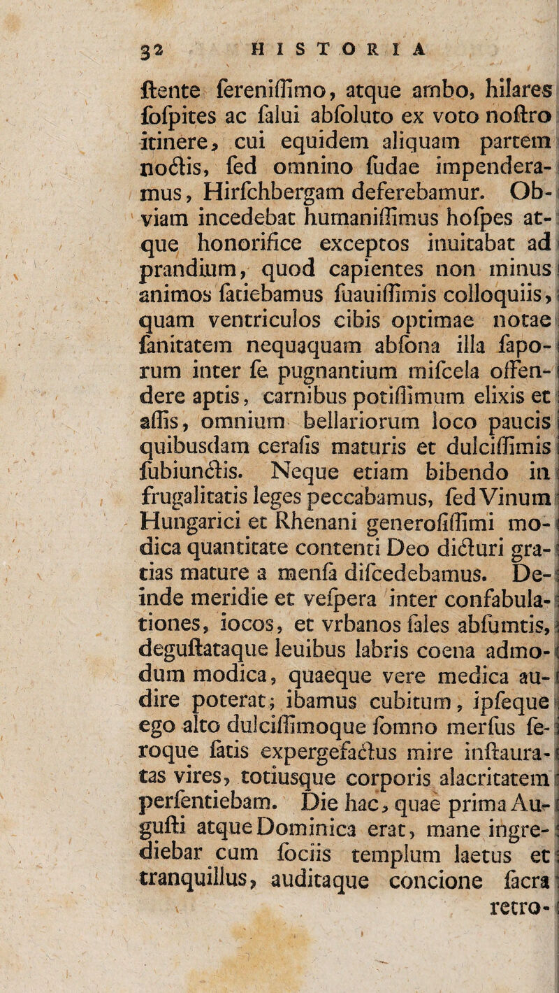 ftente fereniffimo, atque ambo, hilares fofpites ac falui abfoluto ex voto noftro itinere, cui equidem aliquam partem noflis, fed omnino fudae impendera¬ mus , Hirfchbergam deferebamur. Ob¬ viam incedebat humaniffimus hofpes at¬ que honorifice exceptos inuitabat ad prandium, quod capientes non minus i animos faciebamus fuauiffimis colloquiis, ; quam ventriculos cibis optimae notae fanitatem nequaquam abfona illa fapo-i rum inter fe pugnantium mifcela olFen- i dere aptis, carnibus potiflimum elixis et S affis, omnium bellariorum loco paucis i quibusdam cerafis maturis et dulciffimis j fubiundis. Neque etiam bibendo in: frugalitatis leges peccabamus, fed Vinum i Hungarici et Rhenani generofiffimi mo- i dica quantitate contenti Deo dicturi gra-? tias mature a menfa difcedebamus. De-: inde meridie et vefpera inter confabula¬ tiones, iocos, et vrbanosfales abfumtis,j deguftataque leuibus labris coena admo-1 dum modica, quaeque vere medica au-i dire poterat; ibamus cubitum, ipfeque• ego alto duicilfimoque formio merfus fe- i roque fatis expergefadus mire inftaura-! tas vires, totiusque corporis alacritatem : perfentiebam. Die hac, quae prima Au?- i gufti atque Dominica erat, mane ingre- : diebar cum fbciis templum laetus et i tranquillus, auditaque concione facra: v u - retro-1