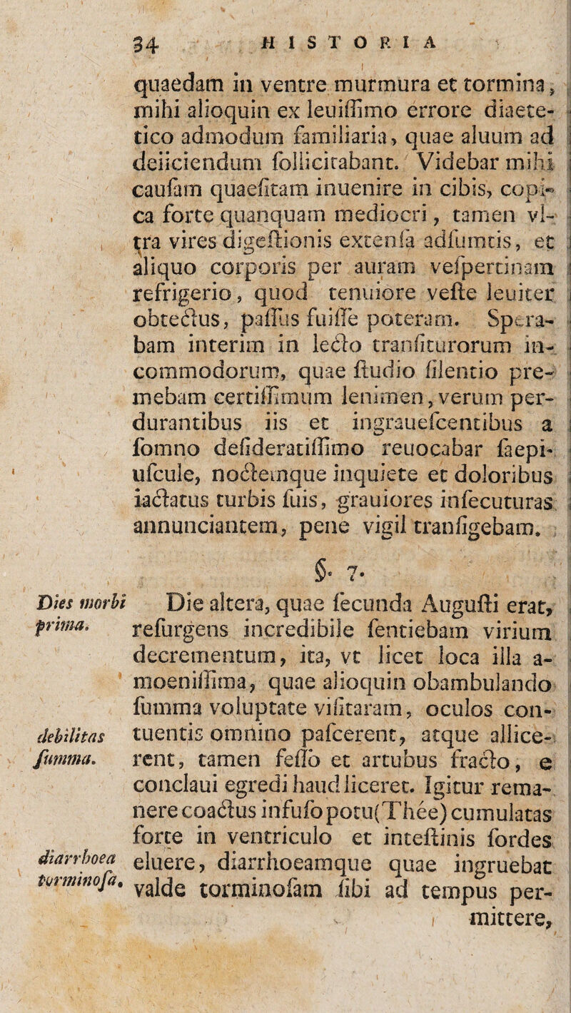 Dies morbi prima. debilitas fumma. diarrhoea Pwtntnofa. quaedam in ventre murmura et tormina, mihi alioquin ex leuiffimo errore diaete- tico admodum familiaria, quae aluurn ad deiiciendum follicitabanc. Videbar mihi caufam quaefitam inuenire in cibis, copi* ca forte quanquam mediocri , tamen vi¬ tra vires digeftionis extenla adfumtis, et aliquo corporis per auram vefpertinam refrigerio, quod tenuiore vefte leuiter obtedus, paffus fu i fle poteram. Spera¬ bam interirn in ledo tranfiturorum in¬ commodorum, quae ftudio filentio pre¬ mebam certiffimum lenimen, verum per¬ durantibus iis et ingrauefcentibus a fomno de fiderat illimo reuocabar faepi- ufcule, nodemque inquiete et doloribus iadatus turbis fuis, grauiores infecuturas annunciantem, pene vigil rranfigebam. §° 7* Die altera, quae fecunda Augufti erat, refurgens incredibile fentiebam virium decrementum, ita, vt licet loca illa a- moeniffima, quae alioquin obambulando fumma voluptate vifitaram, oculos con¬ tuentis omnino pafcerent, atque allice¬ rent, tamen feflb et artubus frado, e conclaui egredi haud liceret. Igitur rema¬ nere coadus infufoporu(Thee) cumulatas forte in ventriculo et inteftinis fordes eluere, diarrhoeamque quae ingruebat valde torrninofam iibi ad tempus per- i mittere,