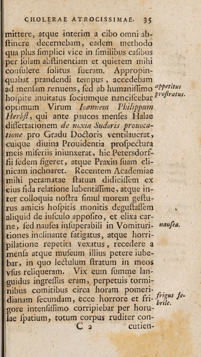 mittere, atque interim a cibo omni ab- ftinere decernebam, eadem methodo qua plus fimplici vice in fimilibus cafibus per iblam abftinentiam et quietem mihi confulere folitus fueram. Appropin¬ quabat prandendi tempus , accedebam ad menfam renuens, fed ab humaniffimo aPPe*l*us hoipite inuitatus fociumque nancifcebar *>i0JtatUim optimum Virum luminem Philippum Herbfly qui ante paucos menfes Halae differtationem de noxia Sudoris pronoea- tione pro Gradu Do.cloris ventiiauerat, cuique diuina Prouidentia profpectura meis miferiis iniunxerat, hic Petersdorf- di fedem figeret, atque Prnxio fuam cli¬ nicam inchoaret. Recentem Academiae mihi peramarae ftatum didicifiem ex eius fida relatione lubentiflitne, atque in¬ ter colloquia noftra fimul morem geftu- rus amicis hofpitis monitis deguftafiem aliquid de iufculo appofito, et elixa car¬ ne, fed naufea infuperafaili in Vomituri- *taufea. tiones inclinante fatigatus, atque horri¬ pilatione repetita vexatus, recedere a A menfa atque mufeum illius petere Jube¬ bar, in quo ledlulum ftratum in meos vfus reliqueram. Vix eum fumme lan¬ guidus ingreflus eram, perpetuis tormi¬ nibus comitibus circa horam pomeri- dianatn fecundam, fecce horrore et fri- gore intenfiffimo corripiebar per horu- lae fpatium, totum corpus ruditer con- C 2 cutien-