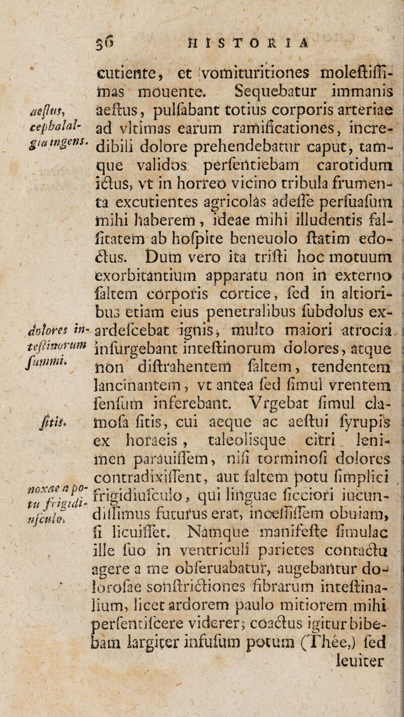 /lepw, cepbalaf- eutiente, et vomituritiones tnoleftifii- mas monente. Sequebatur immanis aeftus, pulfabant totius corporis arteriae ad vitimas earum ramihcationes, incre- gwwgws. Joiore prehendebatur caput, tam- que validos perfeiltiebarn carotidum rdus, vt in horreo vicino tribula frumen¬ ta excudentes agricolas adeffe perfuafum mihi haberem, ideae mihi illudentis fal- fitatem ab hofpite beneuolo ftatim edo- dus. Dutn vero ita trifti hoc motuum exorbitantium apparatu non in externo faltem corporis cortice, fed in altiori- bus etiam eius penetralibus fubdoIUs ex- potorn in- ardefcebat agnis * multo maiori -atrocia tefmorum jnfurgebant inceftinorum dolores, atque juwnu fitit» non diftrahenteul faltern, tendentem lancinantem, vt antea fed fimul vrentem fenfum inferebant. Vrgebat fimul da- inofa fitis, cui aeque ac aeftui fyrupis ex horaeis, taleolisque citri leni¬ men parauiflem, nifi torminofi dolores contradixi flent, aut faltem potu fimpliei mxpapo- £ -jridiufculo, qui linguae ficciori iucim- tu jrmdi* ^ ^ P. ^ ^ , . didimus futurus erat, incefliflerti obuiam, h licuiffet. Namque manifeiie fimulac ille fuo in ventriculi parietes contadu agere a me ofaferuabatur, augebantur do¬ lo rofae sonftridiones fibrarum inteflina- lium, licet ardorem paulo mitiorem mihi perfentifcete viderer; coadus igitur bibe¬ bam largiter infufum potum (Thee,) fed leuiter
