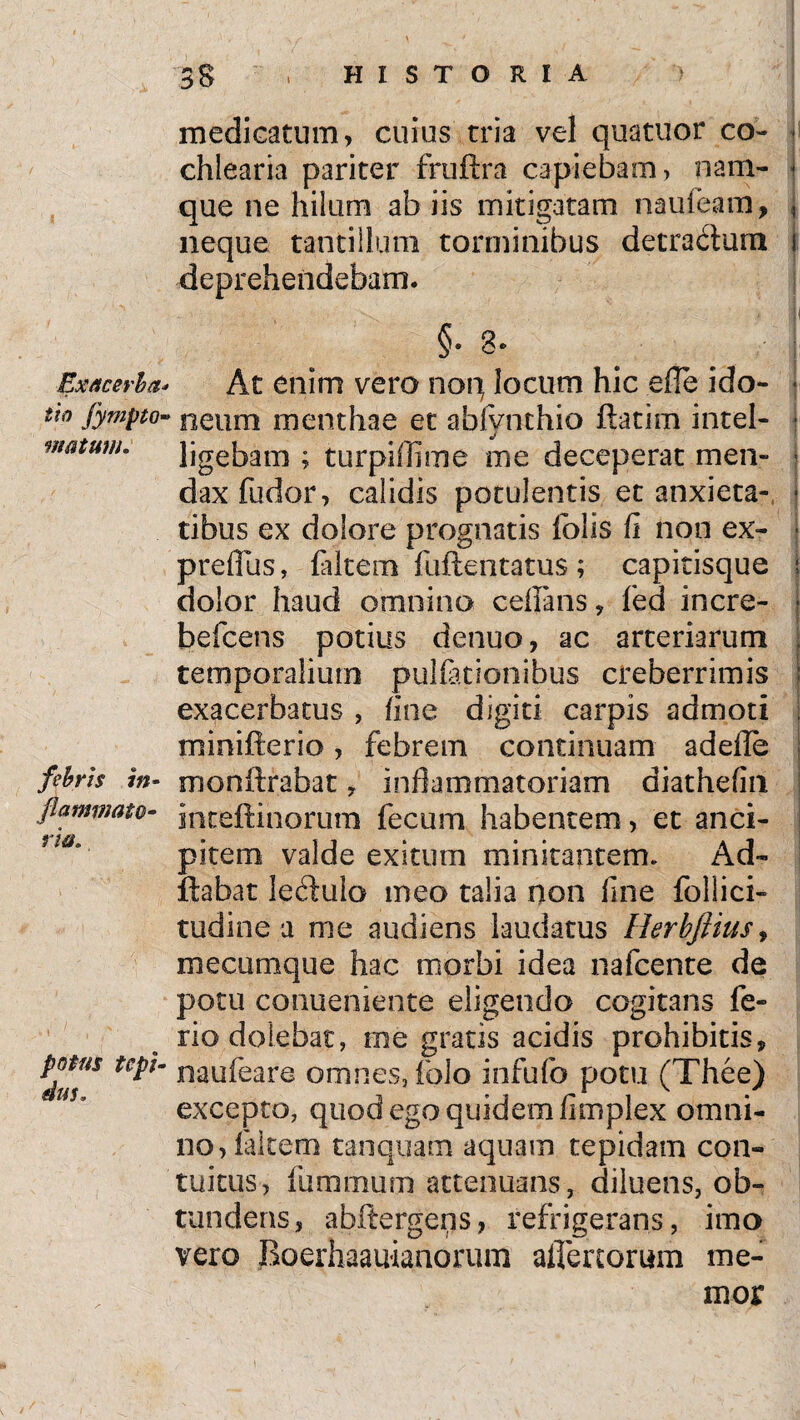 Exacerba* tio fympto- matum. febris in- flammato- r'm. potus tcpi- medicatum, cuius tria vel quatuor co~ ■ chlearia pariter fruftra capiebam, nam- - que ne hilum ab iis mitigatam nauteam, j neque tantillum torminibus detractum i deprehendebam. * II §• 3 c At enim vero non locum hic efle i do- • neum menthae et abfvnthio ftatim intel- ■ j ligebam ; turpiffime me deceperat men- - daxfudor, calidis potulentis et anxieta- - tibus ex dolore prognatis iolis fi non ex- | preflus, falcem fuftentatus ; capitisque f dolor haud omnino cefians, fed incre- | befcens potius denuo, ac arteriarum j temporalium pullationibus creberrimis exacerbatus , fine digiti carpis admoti . minifterio, febrem continuam adefle monftrabat ? inflammatoriam diathefin ! inteftinorum fecum habentem, et anci¬ pi te in valde exitum minitantem. A de¬ flabat leilulo meo talia non fine follici- tudine a me audiens laudatus Herbftius, mecumque hac morbi idea nafcente de potu conueniente eligendo cogitans fe¬ rio dolebat, me gratis acidis prohibitis, naufeare omnes, folo infufo potu (Thee) excepto, quod ego quidem fimplex omni¬ no, falcem tanquam aquam tepidam con¬ tuitus, fummum attenuans, diluens, ob¬ tundens, abftergeqs, refrigerans, imo vero Roerhaauianonim alienorum me¬ mor