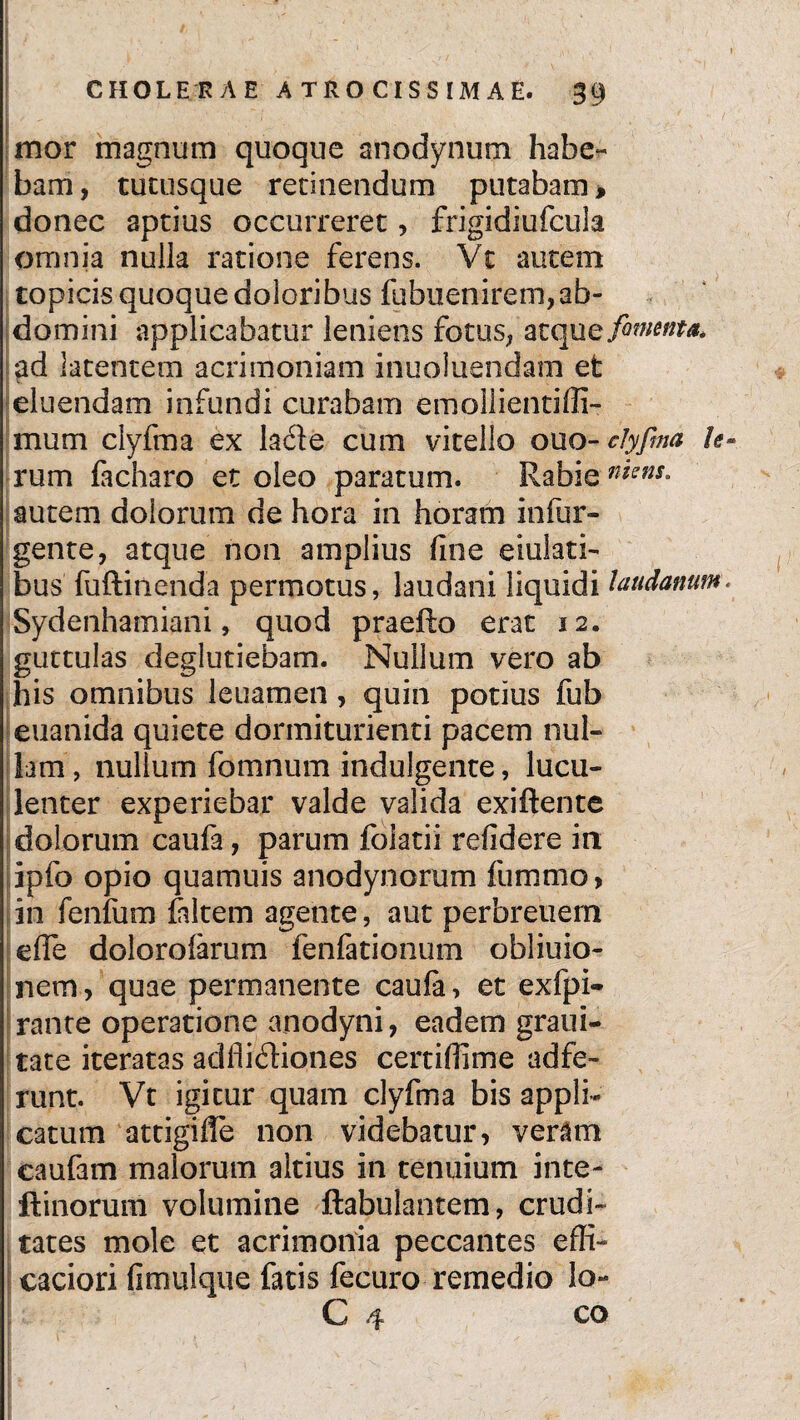 !' CHOLERAE A T R O CI S S IM A E. 39 mor magnum quoque anodynum habe¬ bam , tucusque retinendum putabam, donec aptius occurreret, frigidiufcula omnia nulla ratione ferens. Vt autem topicis quoque doloribus fubuenirem,ab¬ domini applicabatur leniens fotus, atquq fomenta* ad latentem acrimoniam inuoluendam et eluendam infundi curabam emollientiffi- mum clyfma ex la£te cum vitello ouo-clyfma U rum facharo et oleo paratum. Rabie n*ens- autem dolorum de hora in horam infur- gente, atque non amplius fine eiulati- bus fuftinenda permotus, laudani liquidi laudanum Sydenhamiani, quod praefto erat 12. guttulas deglutiebam. Nullum vero ab his omnibus leuamen, quin potius fub euanida quiete dormiturienti pacem nul¬ lam , nullum fomnum indulgente, lucu¬ lenter experiebar valde valida exiftente dolorum caufa, parum foiatii refidere in ipfo opio quamuis anodynorum fummo, in fenfum falcem agente, aut perbreuem efle dolorofarum fenfationum obliuio- nem, quae permanente caula, et exfpi- rante operatione anodyni, eadem graui- tate iteratas adfiiftiones certifiime adfe- runt. Vt igitur quam clyfma bis appli¬ catum attigiffe non videbatur, veram caufam malorum altius in tenuium inte- ftinorum volumine ftabulantem, crudi¬ tates mole et acrimonia peccantes effi- caciori fimulque fatis fecuro remedio lo- O ^ co [. i' - , * ? ' 1 ^ I , - 1 1 •' / . .. >, - I; '