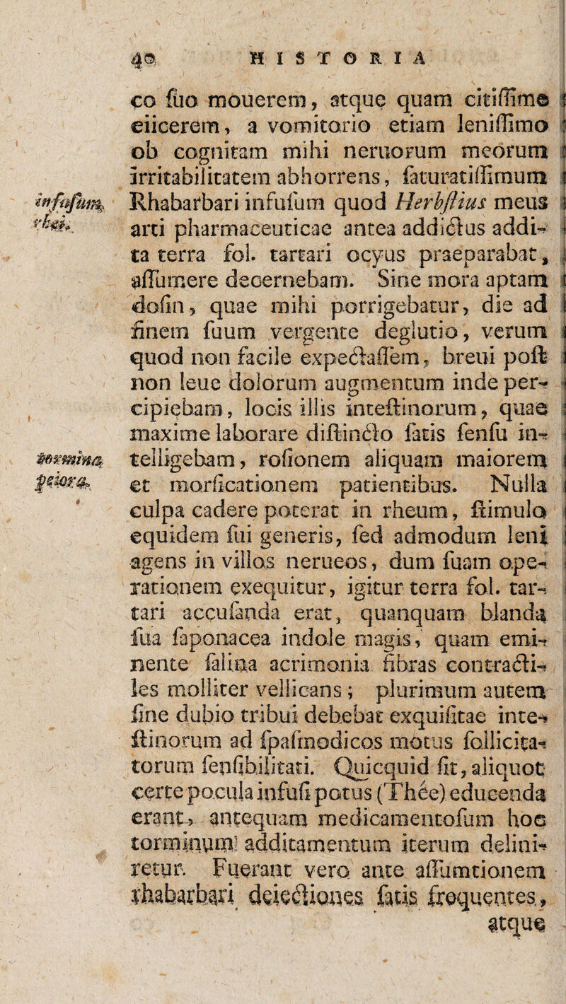 4« HISTORIA co fiio mouerem, atque quam citifiim© ! eiicerem, a vomitorio etiam leniflimo ; ob cognitam mihi neriiorum meorum i irritabilitatem abhorrens, fatu rati (limum i Rhabatbari infufum quod HerbJHus meus i arti pharmaceuticae antea addicftus addi-? i ta terra fol. tartari ocyus praeparabat s j affumere decernebam* Sine mora aptam i dofin, quae mihi porrigebatur, die ad 1 finem faum vergente deglutio , verum \ quod non facile expedallem, breui poft j non leue dolorum augmentum inde per- i cipieham, locis illis inteftinorum, quae \ maxime laborare diflindo fatis fenfu ia** i telligeham, rofionem aliquam maiorem j et morficatianem patientibus. Nulla i culpa cadere poterat in rheum, ffimulo i equidem flii generis, fed admodum leni i agens in villos nerueos, dum fuam ope- I rationem exequitur, igitur terra fol. tar~. i tari accufanda erat3 quanquam blanda fua laponacea indole magis, quam emi-? nente felina acrimonia fibras contracti- les molliter vellicans; plurimum autem fine dubio tribui debebat exquifitae inte-* fimorum ad fpafmodicos motus folli cita-» torum fenfibilitati. Quicquid fit, aliquot certe pocula infui! potus (Thee) educenda erant, antequam medidamentofum hoc torminea* additamentum iterum delinis retur. Fuerant vero ante alTumtionem rhabarbari ddecfioaes fatis frequentes,, atque