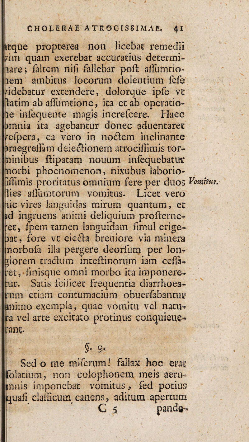 $ CHOLERAE ATROGISSIMAE. 41 itque propterea non licebat remedii bim quam exerebat accuratius determi- lare; falcem nili fallebar poft alfunitio- aem ambitus locorum dolentium fefa didebatur extendere, dolorque ipfe vt ktim ab aflurotione, ita et ab operatio* le infequente magis increfcere, Haec bmnia ita agebantur donec aduentaret refpera, ea vero in nodem inclinante 3raegrellam deiedionem atrociffimis tor- iiinibus ftipatam nouum infequebatur norbi phoenomenon, nixubus laborio- iiffimis proritatus omnium fere per duos Vomtim* Bies afiumtorum vomitus. Licet vero lic vires languidas mirum quantum, et ad ingruens animi deliquium profterne^ cet, fpem tamen languidam fimul erige¬ bat, fore vt eieda breuiore via minera norbofa illa pergere deorfum per lon^ giorem tradum intqftinorum iam cefia-? ret, finisque omni morbo ita imponere-* cur. Satis fcilicet frequentia diarrhoea¬ rum etiam contumacium obuerfabantur pnimo exempla, quae vomitu vel nam-? vel arte excitato protinus conquieu^ rant. Sed o me mifemm! fallax hoc erat folatium, non colophonem meis aeru¬ mnis imponebat vomitus, fed potius iquafi claiGcuin canens ? aditum apertum