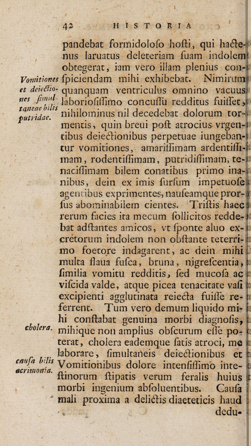 .2 Ii I S T O R I A taneat; bilis futridae, pandebat formidolofo hoffi, qui hade-^ nus laruatus deleteriam fuam indolem obtegerat, iam vero illam plenius con- Vomitiones fpiciendam mihi exhibebat. Nimirum ! et deieBio- quanquam ventriculus omnino vacuus nes jhnal ]a[lor]0(j(]]mo concuflu redditus fuiifet >P'< nihilominus nil decedebat dolorum torn h mentis, quin breui poft atrocius vrgen-^ tibus deiedionibus perpetuae jungeban¬ tur vomitiones, a mari (limam ardentiffi-f« mam, rodentiffimam, putrididitnam, te-p naciffimam bilem conatibus primo ina-j: nibus, dein ex imis furfum impetuofe t agentibus exprimentes, naufeamquepror- fus abominabilem cientes. Triftis haec rerum facies ita me cum follicitos redde-|i! bat aditantes amicos, vt fponte aluo ex-jji cretorum indolem non obftante te cerri- e itio foetqre indagarent, ac dein mihis) multa fiaua fufca, bruna, nigrefcentia, iai fimilia vomitu redditis, fed mucofa ac I n vifcida valde, atque picea tenacitate vafi io excipienti agglutinata reieda fuiffe re- n ferrent. Tum vero demum liquido mi- Ius hi conflabat genuina morbi diagnofis, lu Mera. ixsihique non amplius obfcurum die po- )e terat, cholera eademque facis atroci, me k laborare, fimukarteis deiedionibus et hi caUj-a.M*s Vomitionibus dolore imenfiffimo inte- *tf ftinorum ftipatis verum feralis huius it morbi ingenium abfoluentibus. Caufa mali proxima a delidis diaeteticis haud j dedu- acrimonia.