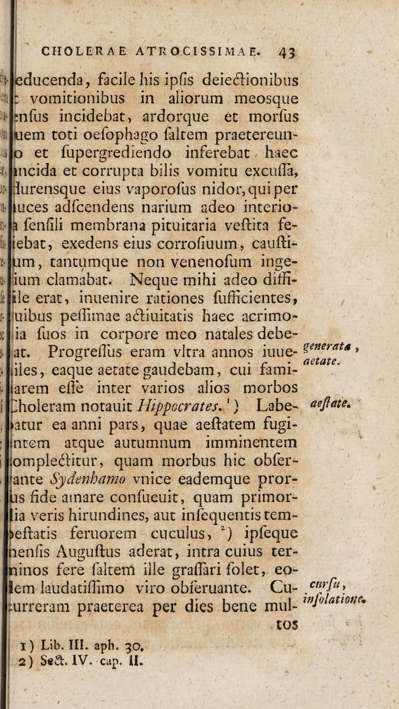 i leducenda, facile his ipfis deiedionibus vomitionibus in aliorum meosque nfus incidebat, ardorque et morfus nem toti oefophago laltem praetereun- o et fupergrediendo inferebat haec mcida et corrupta bilis vomitu excufla, durensque eius vaporofus nidor, qui per uces adfcendens narium adeo interio- fenfili membrana pituitaria veftita fe- ebat, exedens eius corrofiuum, caufti- um, tantumque non venenofum inge- ium clamabat. Neque mihi adeo diffi- ile erat, inuenire rationes fufficientes, oribus peffiinae adiuitatis haec acrimo- ia fuos in corpore meo natales debe¬ at. ProgreiTus eram vitra annos iuue- ?enerat*» iiles, eaque aetate gaudebam, cui fami- larem effe inter varios alios morbos pholeram notauit Hippocrates.1) Labe¬ ntur ea anni pars, quae aeftatem fugi- ntem atque autumnum imminentem ompleditur, quam morbus hic obfer- fante Sydenhamo vnice eademque pror- us fide amare confueuit, quam primor- lia veris hirundines, aut infequentis tem- >eftatis feruorem cuculus, 2) ipfeque neniis Auguftus aderat, intra cuius ter- ninos fere faltem ille graflari folet, eo» lem laudatiffimo viro obferuante. Cu- . urreram praeterea per dies bene mul- W*Q atme* tos 1) Lib. III. aph. 30, 2) S«&. IV. cap. U. aetate. aefiaie• cur fu f t