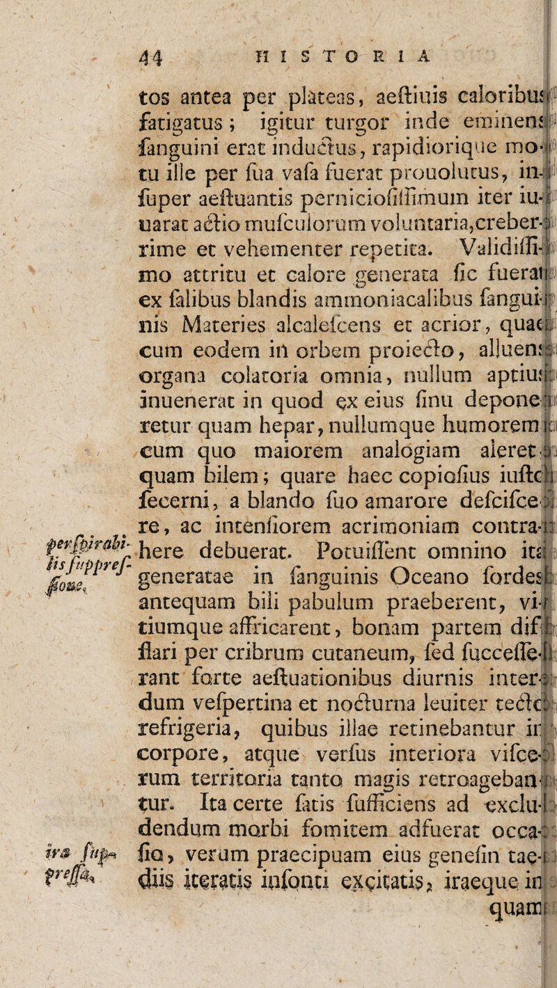 tos antea per plateas, aeftiuis caloribusf fatigatus ; igitur turgor inde eminens (s fanguini erat inductus, rapidiorique mo¬ tu ilie per fua vafa fuerat prouolutus, in fuper aeiluantis perniciofiffimum iter iu uarat acdio mufculorom voluntaria, creber-s rime et vehementer repetita. Validiffi mo attritu et calore generata fic fuerai f ex falibus blandis ammoniacalibus fangui-1 nis Materies alealefcens et acrior, quae cum eodem in orbem proieflo, alluen organa colatoria omnia, nullum aptiufj: inuenerat in quod ex eius finu depone retur quam hepar, nullumque humorem cum quo maiorem analogiam aleret: quam bilem; quare haec copiofius iuftc fecerni, a blando fuo amarore defcifce re, ac intenfiorem acrimoniam contra- fevfyr&bi- here debuerat. Pocuiflent omnino it  generatae in (anguinis Oceano fordes antequam bili pabulum praeberent, vi tiumque affricarent, bonam partem dif flari per cribrum cutaneum, fed fuccefle rant forte aeftuationibus diurnis inter dum vefpertina et no&urna leuiter tedc refrigeria, quibus illae retinebantur ir corpore, atque verfus interiora vifce rum territoria tanto magis retroagebar! tur. Ita certe fatis fufficiens ad exclu¬ dendum morbi fomitem adfuerat occa fio, verum praecipuam eius genefiri tae-i dii§ kfratis iqfonti exgitatis? iraeque in quam ira fttp* »■#»