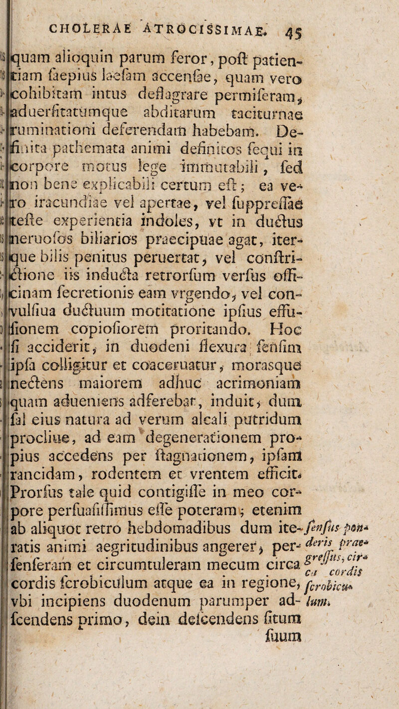 quam alioquin parum feror, poft patien¬ tiam faepius laciam accenfae, quam vero cohibitam intus deflagrare permiferam* aduerhtatumque abditarum taciturnae ruminationi deferendam habebam. De¬ finita pathemata animi definitos fequi in corpore motus lege immutabili , fed sion bene explicabili certum eft; ea ve¬ ro iracundiae vel apertae, vel fuppreflad jtefte experientia indoles, vt in duplus jneruofos biliarios praecipuae agat, iter¬ que bilis penitus peruertat, vel conftri- Ilione iis indura retrorfum verfus offi¬ cinam fecretionis eam vrgendo* vel con- vuliiua dudiuum mocitatione ipfius effu- jfionem copiofiorem proritando. Hoc fi acciderit, in duodeni flexura fenfim ipfa colligitur et coaceruatur, morasqua nefiens maiorem adhuc acrimoniam quam adueniens adferebat, induit* dum fal eius natura ad verum alcali putridum procliue, ad eam degenerationem pro^ pius accedens per ftagnadonem, ipfarii rancidam, rodentem et vrencem efficite Prorfus tale quid contigifle in meo cor** pore perfuafiffirdus efle poteram ■; etenim ab aliquot retro hebdomadibus dum pm* ratis animi aegritudinibus angerer > per-- dert-L Pra** fenferam et circumtuleram mecum circa f’ . . ci cor ais cordis icrobicuium atque ea in regione, fcrohku^ vbi incipiens duodenum parumper ad- Unn fcendens primo, dein ddcendens fltum fuum