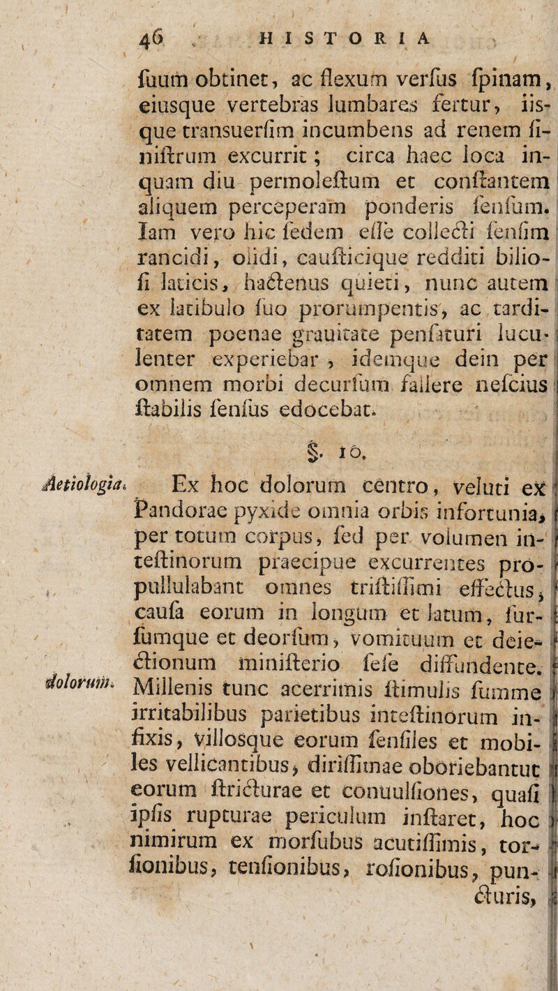 faum obtinet, ac flexum verfas fpinam, eiusque vertebras lumbares fertur, iis¬ que transuerfim incumbens ad renem fi- niftrum excurrit; circa haec loca in¬ quam diu permoleftum et conflantem aliquem perceperam ponderis fenfum. lam veto hic fedem efle collecti (bnfim rancidi, olidi, caufticique redditi bilio- fi laticis, hadleiius quieti, nunc autem ex latibulo luo prorumpentis, ac tardi¬ tatem poenae grauitate penftturi lucu-: lenter experiebar , idemque dein per omnem morbi decurfum fallere nefcius flabilis fenfus edocebat. §• 1 o, Aetiologia, Ex hoc dolorum centro, veluti ex Pandorae pyxide omnia orbis infortunia, per totum corpus, fed per volumen in- teflinorum praecipue excurrentes pro- pullulabant omnes triflifiimi effectus, 1 caufa eorum in longum ec latum, fur- fumque et deorfum , vomituum ec deie* clionum miniflerio fele diffundente. dolorum. Millenis tunc acerrimis ftimuhs fumme irritabilibus parietibus inteftinorum in- | fixis, villosque eorum fenfiles et mobi- i les vellicantibus* diriflirnae oboriebantur [ eorum ftriclurae et conuulfiones, quafi 1 ipfis rupturae periculum inflaret, hoc ) nimirum ex morfubus acutiffimis, tor- | fionibus, tenfionibus, rofionibus, pun- 1 duris, I
