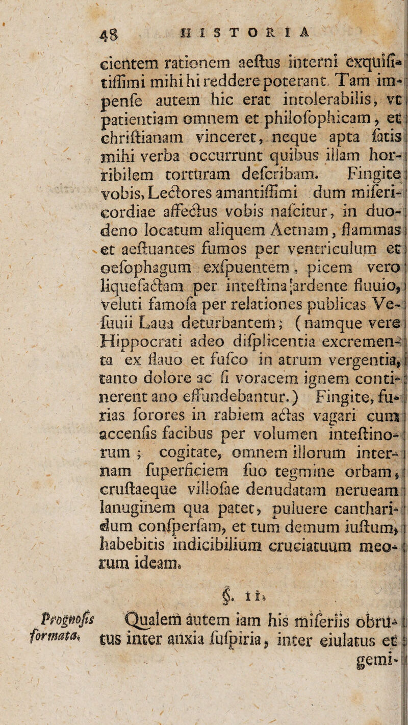 cientem rationem aeftus interni exqtnfi* tiffimi mihi hi reddere poterant Tam im- penfe autem hic erat intolerabilis, vtI patientiam omnem et phiiofophicam , et; chriftianam vinceret, neque apta fatis mihi verba occurrunt quibus illam hor¬ ribilem torturam deferibam. Fingite; vobis> Lepores a m an tiffimi dum miferi- cordiae affex&us vobis nafeitur, in duo-; deno locatum aliquem Aetnam, flammas; et aeftuantes fumos per ventriculum et oefophagum exfpuentem, picem vero liquefa&m per inteflina'ardente fiuuio* veluti famofa per relationes publicas Ve-; fuuii Laua deturbantem; (namque vere j Hippocrati adeo difplicentia excremen¬ ta ex flatio et fufeo in atrum vergentia» tanto dolore ac fi voracem ignem conti*! nerent ano effundebantur.) Fingite, fu¬ rias forores in rabiem ackas vagari cum accenfis facibus per volumen inteftino- rutn ; cogitate, omnem illorum inter¬ nam fuperficiem luo tegmine orbam, cruflaeque villofae denudatam nerueam lanuginem qua patet, puluere canthari¬ dum confperfam, et tum demum iuftum* habebitis indicibilium cruciatuum meo¬ rum ideatm v §. i Pfopofo Qualem autem iam his miferiis obril- formam rus inter anxia fufpiria, inter eiulatus et \ gemi»