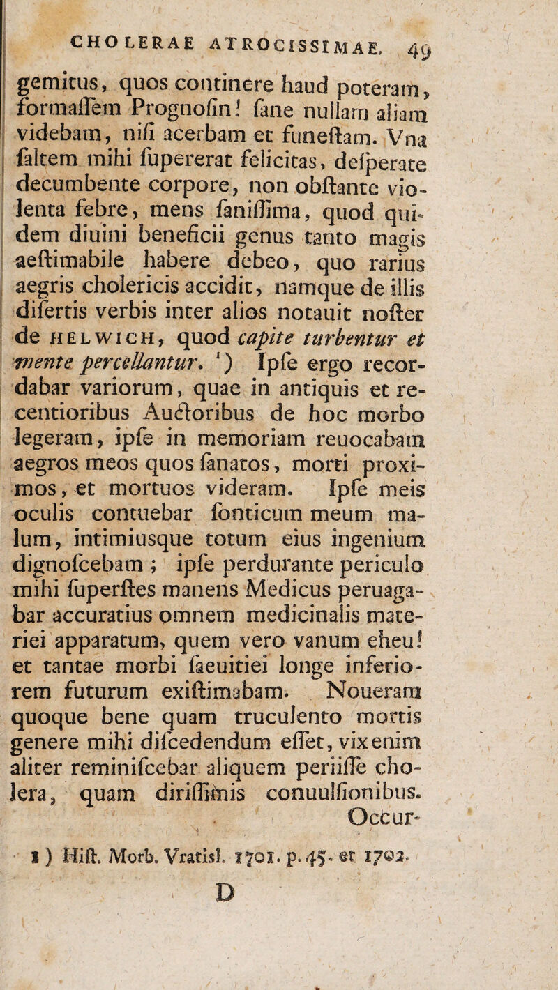 gemitus, quos continere haud poteram, formaflem Prognofin! fane nullam aliam videbam, nifi acerbam et funeftam. Vna faltem mihi fupererat felicitas, defperate decumbente corpore, non obftante vio¬ lenta febre, mens faniflima, quod qui* dem diuini beneficii genus tanto magis aeftimabile habere debeo, quo rarius aegris cholericis accidit, namque de illis difertis verbis inter alios notauit nofter de helwich, quod capite turbentur et mente percellantur. ') Ipfe ergo recor¬ dabar variorum, quae in antiquis et re- centioribus Ausioribus de hoc morbo legeram, ipfe in memoriam reuocabatn aegros meos quos fanatos, morti proxi¬ mos , et mortuos videram. Ipfe meis oculis contuebar fonticum meum ma¬ lum, intimiusque totum eius ingenium dignofcebam ; ipfe perdurante periculo mihi fuperftes manens Medicus peruaga- bar accuratius omnem medicinalis mate¬ riei apparatum, quem vero vanum eheu! et tantae morbi faeuitiei longe inferio¬ rem futurum exiftimabam. Noueram quoque bene quam truculento mortis genere mihi difcedendum effet, vix enim aliter reminifcebar aliquem periifle cho¬ lera, quam diriffimis conuulfionibus. Occur* I) Hift. Morb. VratisL 1701. p.45. et. IJQ2* D