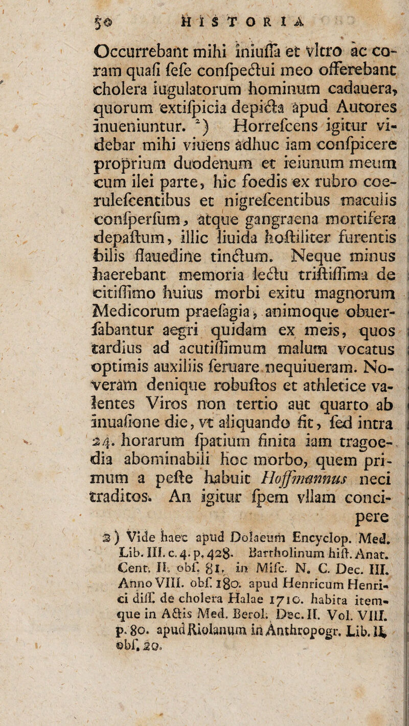§® HISTORIA Occurrebant mihi iniufla et vitro ac co¬ ram quafi fefe confpedui ineo offerebant cholera iugulatorum hominum cadauera, quorum extifpick depilia apud Antores inueniuntur. 2) Horrelcens igitur vi¬ debar mihi viuens adhuc iam confpicere proprium duodenum et ieiunum meum cum ilei parte , hic foedis ex rubro coe- rulefcentibus et nigrefeentibus maculis confperfura, atque gangraena mortifera depaftum, illic liuida hoftilker furentis hilis flauediiie tinctum. Neque minus haerebant memoria ledfu triftiffima de citidimo huius morbi exitu magnorum Medicorum praefagia, animoque obuer- fabantur aegri quidam ex meis, quos tardius ad acutiffimum malum vocatus optimis auxiliis feruare nequiueram. No¬ veram denique robuftos et athletice va¬ lentes Viros non tertio aut quarto ab inuafione die, vt aliquando fit, fed intra 24. horarum fpatium finita iam tragoe¬ dia abominabili hoc morbo, quem pri¬ mum a pefte habuit Hojfimnnus neci traditos. An igitur fpem vilam conci¬ pere 2 ) Vide haex: apud Doiaeum Encyclop. Med. Lib. III. c. 4. p, 428* Bartholinum hifh Anat. Cent, II obf. gj, in Mifc. N„ C. Dec. III. Anno VIII. obfiigo. apud Henricum Henri* ci dilF. de cholera Halae 1710. habita item» que in Aftis Med. Berol. Dec. II. Vol. VIII. p.go. apudfUolanum inAnthropogr. Lib.li ©bf. 2Q„