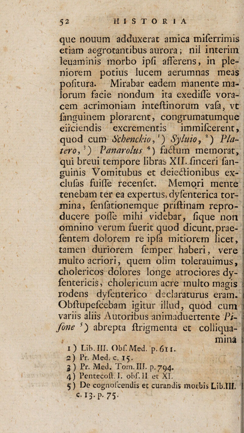 que nouum adduxerat amica miferrimis etiam aegrotantibus aurora; nil interim leuaminis morbo ipfi afferens, in ple¬ niorem potius lucem aerumnas meas politura. Mirabar eadem manente ma¬ lorum facie nondum ita exediffe vora¬ cem acrimoniam inteftinorum vafa, vt fanguinem plorarent, congrumatumque eliciendis excrementis immifcerent, quod cum Schenckio,J) Syluio, 2) bla¬ tero, 3) Panarolus 4) factum memorat, qui breui tempore libras XlLJhiceri fan- guinis Vomitubus et deiedionibus ex¬ ci u fas fuiffe recenfet. Memori mente tenebam ter ea expertus, dyfenterica tor¬ mina, fenfationemque priftinam repro- ducere polle mihi videbar, lique non omnino verum fuerit quod dicunt, prae- fentem dolorem re ipfa mitiorem licet, tamen duriorem fernper haberi, vere multo acriori , quem oiim tolerauimus, cholericos dolores longe atrociores dv- fentericis, cholericum acre multo magis rodens dyfenterico declaraturus eram. Obftupefcebam igitur illud, quod cum variis aliis Autoribus animaduertente Pi- fone s) abrepta ftrigmenta et colliqua- i mina 1) Lib.III. Obf.Med. p.6li. 2) Pr, Med. c. 15. 3 ) Pr. Med. Tom.IIF. p.794. 4) Pentecoft. I. obf. II et XI, 5) De cognofcendis et curandis morbis Lib.IIL C.13.P. 75.