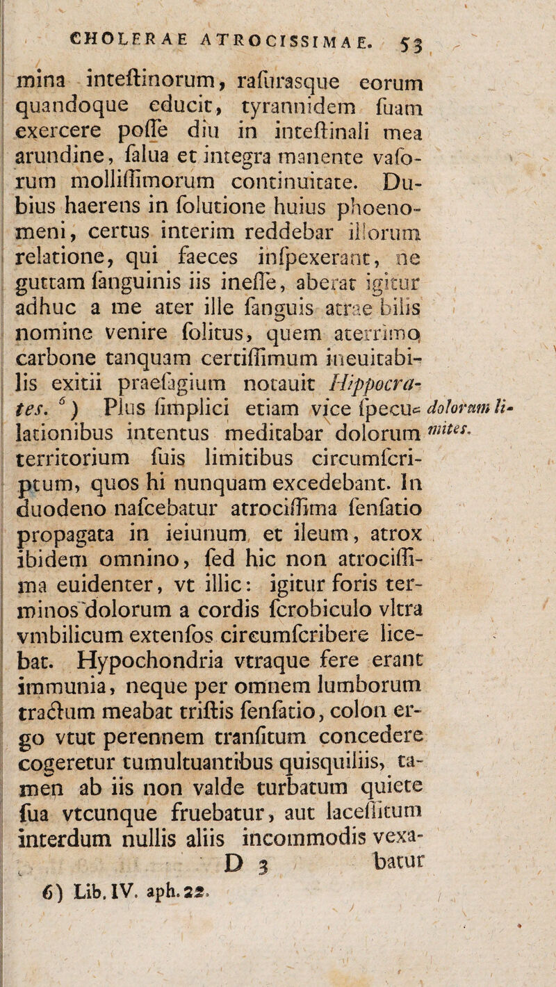 mina inteftinorum, rafurasque eorum quandoque educit, tyrannidem fuarn exercere poffe diu in inteftinali mea arundine, falua et integra manente vafo- rum molliffimorum continuitate. Du¬ bius haerens in folutione huius phoeno- meni, certus interim reddebar illorum relatione, qui faeces ihfpexeraot, ne guttam fanguinis iis inefie, aberat igitur adhuc a me ater ille fanguis atrae bilis nomine venire folitus, quem aterrimq carbone tanquam certiffimum ineuitabi- lis exitii praefagium notauit Hippocra¬ tes. 6) Plus iimplici etiam vice [pecu* dolorumli lationibus intentus medicabar dolorum miUS' territorium fuis limitibus circumfcri- ptum, quos hi nunquam excedebant. In duodeno nafcebatur atrociffima fenfatio propagata in ieiunum et ileum, atrox ibidem omnino, fed hic non atrocifli- ma euidenter, vt illic: igitur foris ter¬ minos dolorum a cordis fcrobiculo vitra vmbilicum extenfos cireumfcribere lice¬ bat. Hypochondria vtraque fere erant immunia, neque per omnem lumborum tractum meabat triftis fenfatio, colon er¬ go vtut perennem tranfitum concedere cogeretur tumultuantibus quisquiliis, ta¬ men ab iis non valde turbatum quiete fua vtcunque fruebatur , aut lacefiitum interdum nullis aliis incommodis 'vexa- D 3 /' batur 6) Lib. IV. aph.22, ;