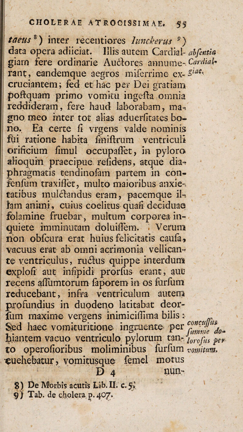 taeus*) inter reoentiores lunckerus 9) data opera adiiciat. Illis autem Cardial- abfetim giarn fere ordinarie Audlores amiume-£?**#*£ rant, eandemque aegros rniferrime ex- cruciantem; fed et hac per Dei gratiam poftquam primo vomitu ingefta omnia reddideram, fere haud laborabam, ma^ gno meo inter tot alias aduerfkates bo¬ no, Ea certe fi vrgens valde nominis fti ratione habita finiftrum ventriculi orificium fimul occupafFet, in pyloro aHoqtim praecipue relidens, atque dia» phragmatis tendinofim partem in con- fenfum traxifiet, multo maioribus anxie-, tatibus mulelandus eram, pacemque iU fam animi, cuius coelicus quali deciduae folamine fruebar , multum corporea in» quiete imminutam doluiflem. « Verum non obfcura erat huius felicitatis caufa, vacuus erat ab omni acrimonia vellican» te ventriculus, rudius quippe interdum explofi aut infipidi prorfus erant, auo recens afiiimtorum faporem in os furfum reducebant, infra ventriculum autem profundius in duodeno latitabat deor- fum maxime vergens inimiciffima bilis * Sed haec vomkuritione ingruente per biantem vacuo ventriculo pylorum tau- lorofus pev to operofioribus moliminibus furfum vomitum* ^uehebatur? vomicusque femel motus D 4 nuo- S) De Morbis acutis Lib. II. c*Sy. 9) Tab. de cholera p. 407*