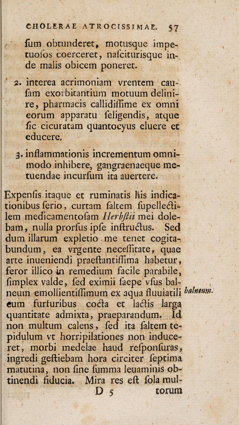 fum obtunderet, motusque impe- tuofos coerceret, nafciturisque in¬ de malis obicem poneret. 2* interea acrimoniam vrentem cau- fam exorbitantium motuum delini- re, pharmacis callidiflime ex omni eorum apparatu feligendis, atque fic cicuratam quantocyus eluere ec educere. 3. inflammationis incrementum omni¬ modo inhibere, gangraenaeque me¬ tuendae incurfum ita auertere. Expenfis itaque et ruminatis his indica¬ tionibus ferio, curtam faltem fupelledi- lem medicamentofam Herbfln mei dole- bam, nulla prorfus ipfe inftrudus. Sed dum illarum expletio me tenet cogita¬ bundum, ea vrgente necefikate, quae arte inueniendi praeftantiflima habetur, feror illicoin remedium facile parabile, fimplex valde, fed eximii faepe vfus bal¬ neum emollientiflimum ex aqua fluuiatili balneum, cum furfuribus coda et laciis larga quantitate admixta, praeparandum. Id non multum calens, fed ita faltem te- pidulum vt horripilationes non induce¬ ret, morbi medelae haud refponfuras, ingredi geftiebam hora circiter feptima matutina, non fine fumma leuaminis ob¬ tinendi fiducia. Mira res eft fola mul- D 5 torum