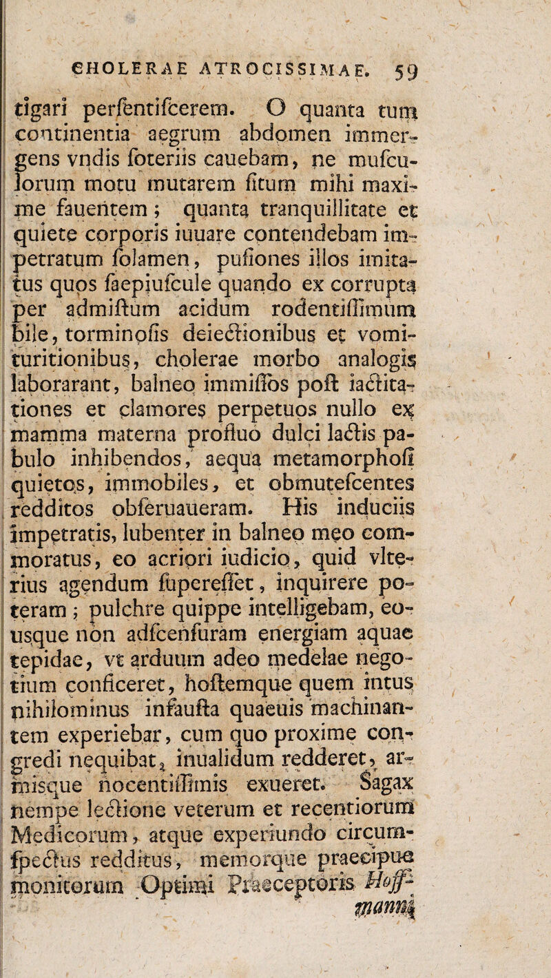rigari perfentifcerem. O quanta tum continentia aegrum abdomen immer¬ gens vndis foteriis cauebam, ne mufcu- Jorum motu mutarem fituro mihi maxi¬ me faueritem ; quanta tranquillitate et quiete corporis iuuare contendebam im¬ petratum folamen, puflones illos imita¬ tus quos faepiufcule quando ex corrupta per admiftum acidum rodentiffimum bile, torminofls deieftionibus et vomi- turitionibus, cholerae morbo analogis iaborarant, balneo immifibs poft iadita- tiones ec clamores perpetuos nullo e?f mamma materna profluo dulci la<Sis pa¬ bulo inhibendos, aequa metam orphofi quietos, immobiles, et obmutefcentes redditos obferuaueram. His induciis impetratis, lubenper in balneo meo com¬ moratus, eo acriori iudicio, quid vite- rius agendum fupereffet, inquirere po¬ teram ; pulchre quippe intelligebam, eo- usque non adfcenfuram energiam aquae tepidae, vt arduum adeo medelae nego¬ tium conficeret, hoftemque quem intus nihilominus infaufta quaeuis machinan- tem experiebar, cum quo proxime con¬ gredi nequibat^ inualidum redderet, ar¬ misque nocentiffhnis exueret. Sagax nempe leclione veterum et recentiorum Medicorum, atque experiundo circum- fpectus redditus, memorque praecipue monitorum -Optimi Praeceptoris Hoff~ wmn |