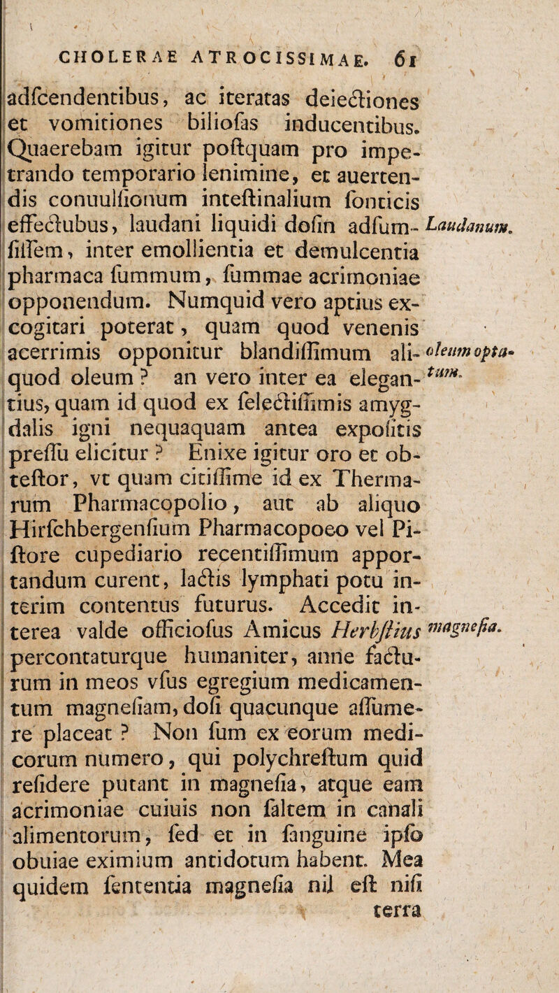 I CHOLERAE A T R O C I SSI M A E. 61 ' * / ' \ '# adfcendentibus, ac iteratas deie&iones et vomitiones biliofas inducentibus. Quaerebam igitur poftquam pro impe¬ trando temporario lenimine, et auerten- dis conuullionum inteftinalium fonticis effedubus, laudani liquidi dofin adfum- Ladanum. fidem, inter emollientia et demulcentia pharmaca fummum, fummae acrimoniae opponendum. Numquid vero aptius ex¬ cogitari poterat, quam quod venenis acerrimis opponitur blandiffimum ali -oleum opta* quod oleum ? an vero inter ea elegan-tmH' tius, quam id quod ex fele6liffimis amyg¬ dalis igni nequaquam antea expolitis preffii elicitur ? Enixe igitur oro et ob- teftor, vt quam citiffime id ex Therma¬ rum Pharmacppolio, aut ab aliquo Hirfchbergenfium Pharmacopoeo vel Pi- ftore cupediario recentillimum appor¬ tandum curent, laedis lymphati potu in- terim contentus futurus. Accedit in¬ terea valde officiofus Amicus Herbjiius m<*gne/ia. percontaturque humaniter, anne facdu- rum in meos vfus egregium medicamen¬ tum magnellam, doli quacunque alfume- re placeat ? Non fum ex eorum medi¬ corum numero, qui polychreftum quid relidere putant in magnelia, atque eam acrimoniae cuiuis non faltem in canali alimentorum, fed et in languine ipfe obuiae eximium antidotum habent. Mea quidem fententia magnelia nii eft nili terra