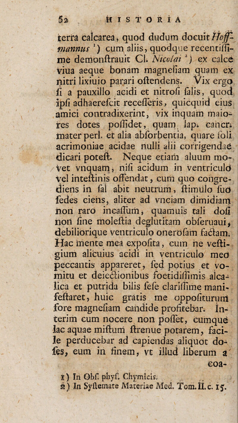 terra calcarea» quod dudum docuitHojf- mannus *) cura aliis, quodque recentiffi- me demonltrauk Cl. Nicolai 1) ex calce viua aeque bonam magnefiam quam ex nitri lixiuio parari oftendens. Vix ergo ii a pauxillo acidi et nitrofi falis, quod ipfi adhaerefcit recederis, quicquid eius amici contradixerint, vix inquam maio- tes dotes poffidet, quam lap*. cancn mater peri et alia abforbentia, quare foli acrimoniae acidae nulli alii corrigendae dicari poteli. Neque etiaiii aluum mo¬ vet vnquafn, nifi acidum in ventriculo vel inteffinis offendat , cum quo congre- diens in fal abit neutrum, ftimulo luo fedes ciens, aliter ad vnciam dimidiam iiori raro incalfiam, quamuis tali dofl noti fine moleftia deglutitam obferuaui* debiliorique ventriculo onerofam fadam. Hac mente mea expolita, cum he vefti- gium alicuius acidi in ventriculo meo peccantis appareret, fed potius et vo¬ mitu et deiedionibus foetidiffimis alea- lica et putrida bilis fefe clariflime mani- fellaret, huic gratis me oppofituruni fore magnefiam candide profitebar, in- terim cum nocere non poffet, cumquo lac aquae milium ftrenue potarem, faci¬ le perducebar ad capiendas aliquot do- fes, eum in finem, vt illud liberum a' eoa- I) In Qbf, phyf. Chymkis, i) Ia Syliemate Materiae Med. Tom.ILc. 15.