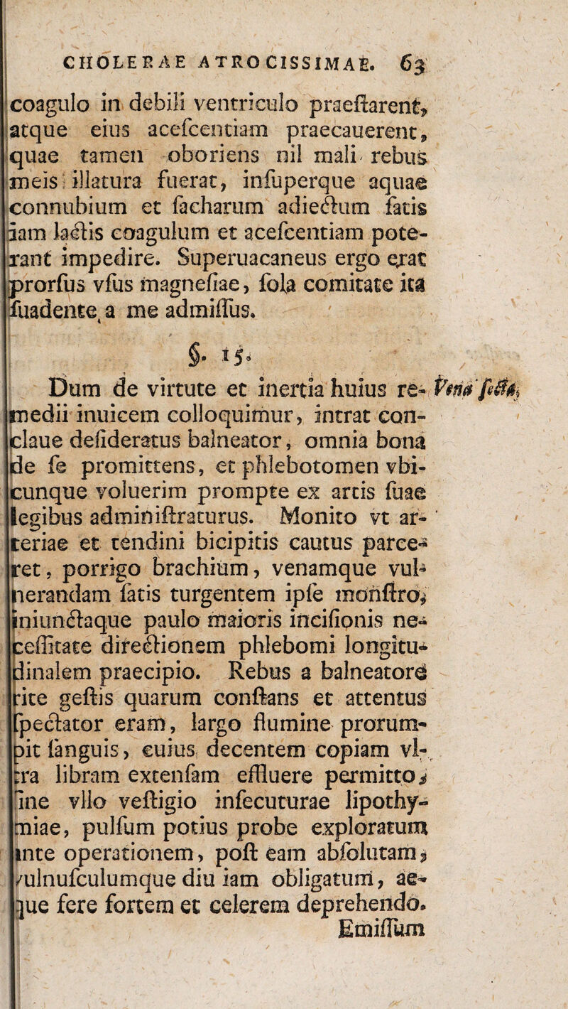 coagulo in debili ventriculo praeftarent» atque eius acefcentiam praecauerent, quae tamen oboriens nil mali rebus meis illatura fuerat, infuperque aquae connubium et facharum adieftum fatis fiam lambis coagulum et acefcentiam pote¬ rant impedire. Superuacaneus ergo erat jprorfus vfus magnefiae, fola comitate ita fuadentea me admiffus. ’•» t ; s • *, Dum de virtute et inertia huius re¬ medii inuicem colloquimur, intrat con- claue defideratus balneator, omnia bona de fe promittens, et phlebotomen vbi- cunque voluerim prompte ex artis fuae legibus adminiftraturus. Monito vt ar¬ teriae et tendini bicipitis cautus parce** ret, porrigo brachium, venamque vul¬ nerandam latis turgentem ipfe mohflro^ iniunftaque paulo maioris incifionis ne« ceffitate direcflionem phlebomi longitu** dinaiem praecipio. Rebus a balneatori rite gefiis quarum conflans et attentus Tpechtor eram, largo flumine prorum¬ pit fanguis, cuius decentem copiam vir [ra libram extenfam effluere permitto i fine vllo veftigio infecuturae lipothy- miae, pulfum potius probe exploratum inte operationem, poft eam abfolutam* /ulnufculumque diu iam obligatum, ae- jue fere fortem et celerem deprehendo. Emiflum