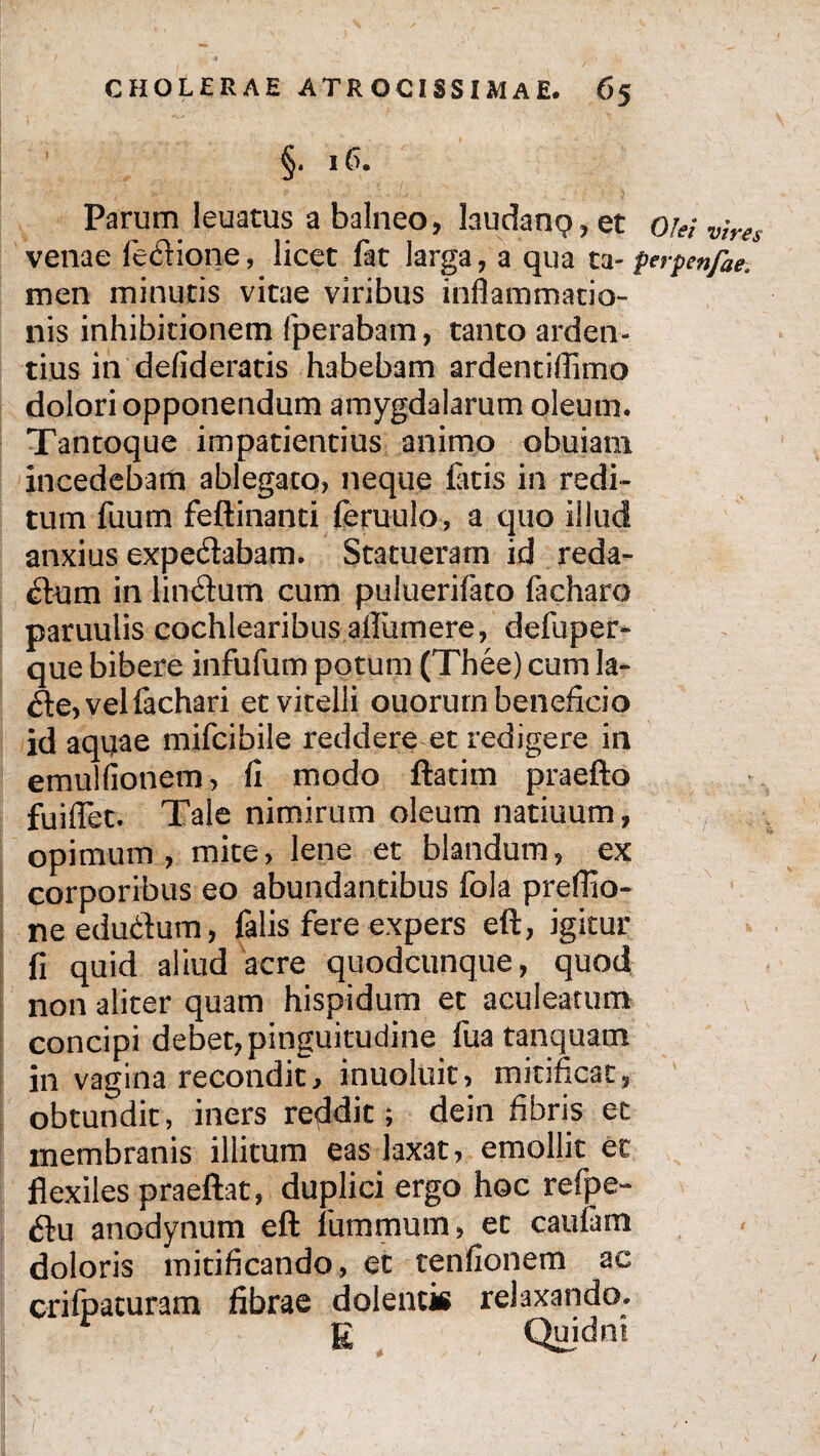 §. 16. Parum leuatus a balneo, laudant?, et o/« venae iecHone, licet far larga, a qua ta- ferpenfae. men minutis vitae viribus inflammatio¬ nis inhibitionem fperabam, tanto arden¬ tius in defideratis habebam ardentiflimo dolori opponendum amygdalarum oleum. Tantoque impatientius animo obuiam incedebam ablegato, neque flatis in redi¬ tum fuum feftinanti feruulo, a quo illud anxius expe&abam. Statueram id reda¬ ctum in linitum cum puluerifato facharo paruulis cochlearibus aftiimere, defuper- que bibere infufum potum (Thee) cum la- <fte,velflachari et vitelli ouorurn beneficio id aquae mifcibile reddere et redigere in emulfionem, fi modo ftatim praefto fuiflet. Tale nimirum oleum natiuum, opimum, mite, lene et blandum, ex corporibus eo abundantibus fola preflio- needu&um, falis fere expers eft, igitur fi quid aliud acre quodcunque, quod non aliter quam hispidum et aculeatum concipi debet, pinguitudine flua tanquam in vagina recondit, inuoluit, mitificat, obtundit, iners reddit; dein fibris et membranis illitum eas laxat, emollit et flexiles praeftat, duplici ergo hoc refpe- 6tu anodynum eft flummum, et caufam doloris mitificando, et tenfionem ac crifpaturam fibrae dolentis relaxando. E Quidm