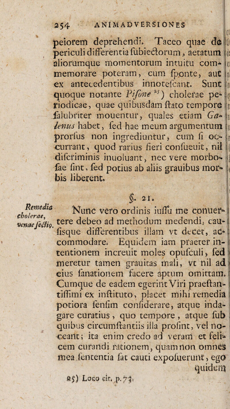 m 4 i peiorem deprehendi» Taceo quae de|0i periculi differentia fubiedorum, aetatum jie aliorumque momentorum intuitu com* fic memorare poteram, cum fppnte* auC hi ex antecedentibus innotefeant* SunC im quoque notante Pifone 25) cholerae pe- j(| riodicae, quae quibusdam ftato tempore t fahibriter mouentur, quales etiam Ga* k Imus habet, fed hae meum argumentum h prorfus non ingrediuntur > cum fi oc- k currant, quod rarius fieri confueuit, nii | dificriminis inuoiuant, nec vere morbo- ii fae fints fed potius ab aliis grauibus mo2> w bis liberent. Remedia cholerae, venae Je$io, §• at* Nunc vero ordinis iuflu me conuef^ l tere debeo ad methodum medendi; cau- j fisque differentibus illam vt decet, a£*>; commodare. Equidem iatn praeter in- i ternionem increuit moles opulculi ? fed i meretur tamen grauitas mali, vt nii ad' eius fanationem facere aptum omittam» Cumque de eadem egerint Viri praeftaii- i tiffimi ex inftituto, placet mihi remedia potiora fenfim confiderare, atque inda^ gare curatius , quo tempore , atque fub quibus circutiiftantiis illa profint, vel no¬ ceant; ita enim credo ad veram et feli» cem curandi rationem, quam non omnes mea lententia fat cauti expoluerunt, ego quidenj &§) Logo dr,
