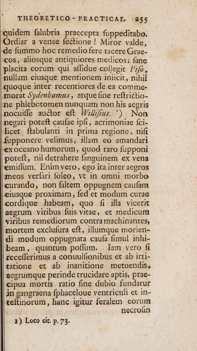 quidem falubria praecepta fuppedkabo. Ordiar a venae feftione ! Miror valde, de fummo hoc remedio fere tacere Grae¬ cos, aliosque antiquiores medicos; fane placita eorum qui affidue collegit Pifo, nullam eitisque mentionem inficit, nihil quoque inter recentiores de ea comme* morat Sy de fj hamus, atque fine reftridfio- ne phlebotomen nunquam non his aegris nocui fle audior eft Wilhfius. ’) Non negari poteft caufae ipfi, acrimoniae fci- licet ftabulanti in prima regione, nift fupponere velimus, illam eo amandari exoceanohumorum, quod raro fupponi poteft, nil detrahere fanguinem ex vena em i ilum. Enim vero, ego ita inter aegros meos verfari foleo, vt in omni morbo curando, non falcem oppugnem caufam eiusque proximam, fed et modum curae cordique habeam, quo fi illa vicerit aegrum viribus fuis vitae, et medicum viribus remediorum contra machinantes, mortem exclufura eft, illumque morien¬ di modum oppugnata caufa firnul inhi- : beam , quantum polium. Iam vero ii recefferimus a conuulfionibus et ab irri¬ tatione et ab inanitione metuendis > aegrumque perinde trucidare aptis, prae¬ cipua mortis ratio fine dubio fundatur in gangraena fphaceloue ventriculi et in- teftinorum, hanc igitur feralem eorum necrofin