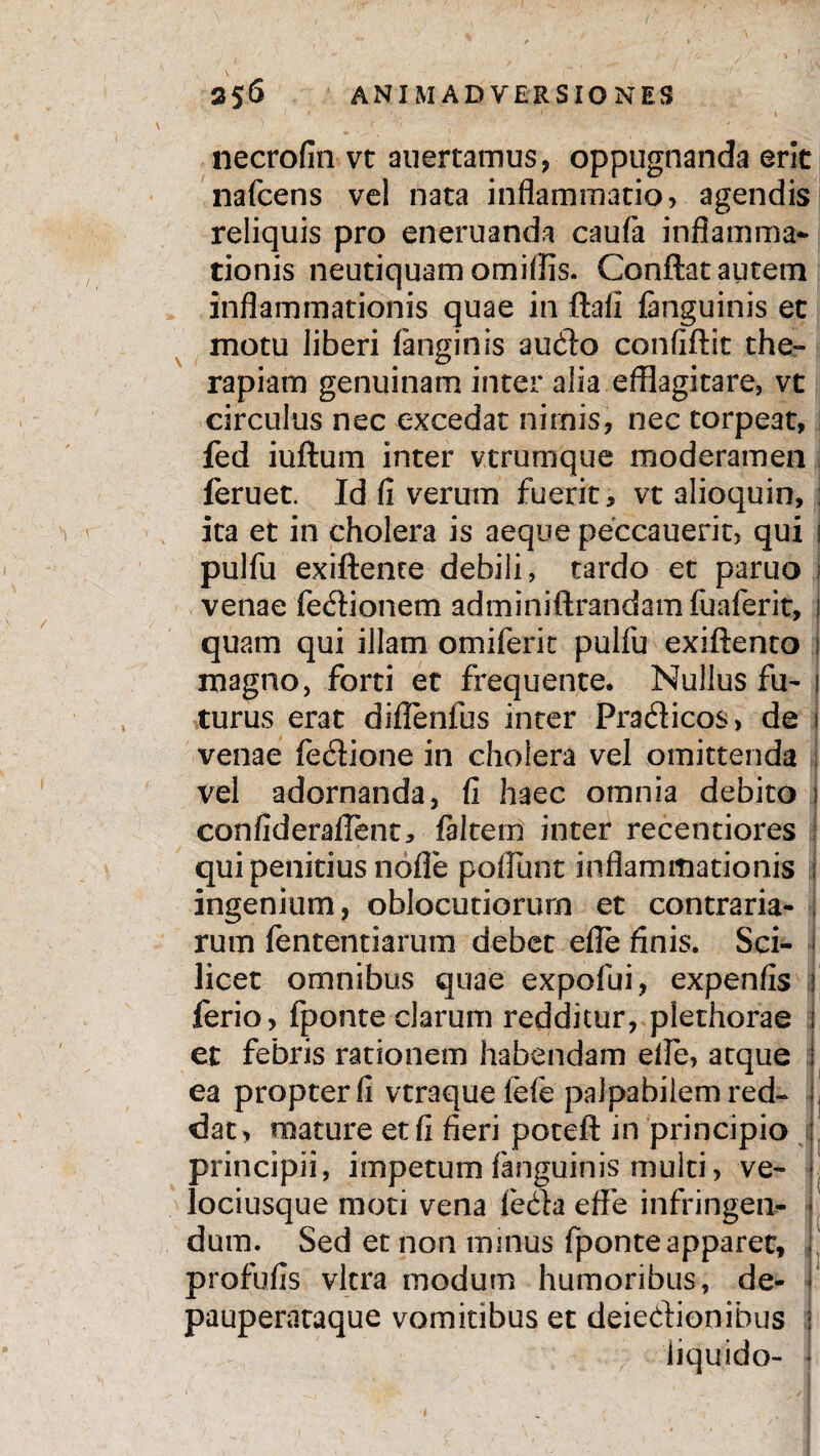 ' r 1 1 necrofin vt auertamus, oppugnanda erit nafcens vel nata inflammatio, agendis reliquis pro eneruanda caufa inflamma¬ tionis neutiquam omiflis. Conflat autem inflammationis quae in ftafl languinis et motu liberi fanginis audio confiftit the¬ rapiam genuinam inter alia efflagitare, vt circulus nec excedat nimis, nec torpeat, fed iuftum inter vtrumque moderamen feruet. Id fi verum fuerit, vt alioquin, ita et in cholera is aeque peccauerit, qui 1 pulfu exiftente debili, tardo et paruo 1 venae fedionem adminiftrandamfuaferit, ! quam qui illam omiferic pulfu exiftento ; magno, forti et frequente. Nullus fu- 1 turus erat diffenfus inter Pradicos, de j venae fedione in choiera vel omittenda vel adornanda, fi haec omnia debito j confiderafient, ftltem inter recentiores qui penitius nofle poliunt inflammationis ingenium, oblocutiorurn et contraria¬ rum fententiarum debet efle finis. Sci¬ licet omnibus quae expofui, expenfis 1 ferio, fponte clarum redditur, plethorae I et febris rationem habendam efle, atque j ea propter fi vtraque fele palpabilem red- ji dum. Sed et non mmus fponte apparet, j profufis vitra modum humoribus, de- i pauperataque vomitibus et deiedionibus i liquido- * dat , mature et fi fieri poteft in pnncipio : principii, impetum fanguinis multi, ve- ■ lociusque moti vena leda effe infringen- j