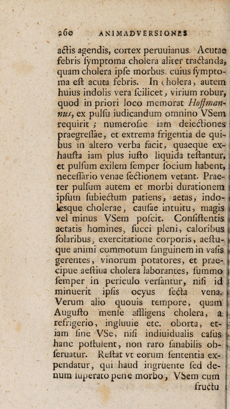 ■260 animadversi oh es adis agendis, cortex peruuianus. Acuta® febris fymptoma cholera aliter tractanda, quam cholera ipfe morbus, cuius lympto- raa eft acuta febris. In < holera, autem huius indolis vera fcilicet, virium robur, quod in priori loco memorat Hojjman- mus, ex pulfu iudicandum omnino VSem requirit ; numerolae iam deiediones praegrelTae, et extrema frigentia de qui¬ bus in altero verba facit, quaeque ex- haufta iam plus iufto liquida teftantur, \ et pulfum exilem femper iodum habent, i neceflario venae ledionem vetant. Prae- j ter pulfum autem ec morbi durationem j ipfum fubiedum patiens , aetas, indo- * lesque cholerae, caufae intuitu, magis j vel minus VSem pofcit. Coniiftencia I aetatis homines, liicci pleni, caloribus! folaribus, exercitatione corporis, aeitu- \ que animi commotum languinemin valisi gerentes, vinorum potatores, et prae- j, cipue aeftiua cholera laborantes, fummo :f. femper in periculo verlantur, nifi id l minuerit ipfis ocyus leda vena. | Verum alio quouis tempore, quam'£ Augufto menie affligens cholera, a L refrigerio, ingluuie etc. oborta, et- iam line VSe, nili indiuidualis cafus hanc poihiient, non raro fanabilis ob- | feruatur. Reilat vt eorum lententia ex- j pendatur, qui haud ingruente fed de- J num iuperacopene morbo, VSem curn : frudu i * - • - ■ Vf-]