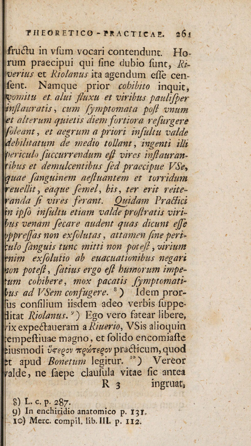 fru<5hi in vfum vocari contendunt. Ho¬ rum praecipui qui fine dubio funt, Ri¬ ver ius et Riolanus ita agendum efle ceu- fent. Namque prior cohibito inquit* vomitu et alui fluxu et viribus paulifper inftauratis, cum fymptomata pofl vnum et alterum quiet is diem fortiora refurgere [oleant, et aegrum a priori infuitu valde debilitatum de medio tollant, ingenti illi fericulo fuccurrendum e fi vires infiauran- [ibus et demulcentibus fed praecipue VSey quae fanguinem aefluantem et torridum reuellity eaque femel, bis, ter erit reite¬ randa fi vires ferant. Quidam Pra&ici m ipfo infultu etiam valde profiratis viri~ Ius venam fecare audent quas dicunt efi} fprejfas non exfolutas, attamen fine peri- :ulo fanguis tunc mitti non potefi, virium mim exfolutio ab euacuationibus negari ton pot efi, fatius ergo efi humorum impe- um cohibere, mox pacatis Jympt ornati- ms ad VSem confugere. 8 ) Idem pror- us confilium iisdem adeo verbis fuppe- ditat Riolanus.*') Ego vero fatear libere, dx expeftaueram a R/uerio, VSis alioquia empeftiuae magno, et folido encomiafte fiusmodi vzsoov TrgwTg^ovpraclicum, quod apud Bonetum legitur. 10) Vereor ralde, ne faepe claufiila vitae fic antea R 3 ingruat, g) L. c. p. 287. 9) In enchiridio anatomico p. 131« J io) Mere. compiL lib. III. p. XI2, V •  . > *> ;• - • ■» -
