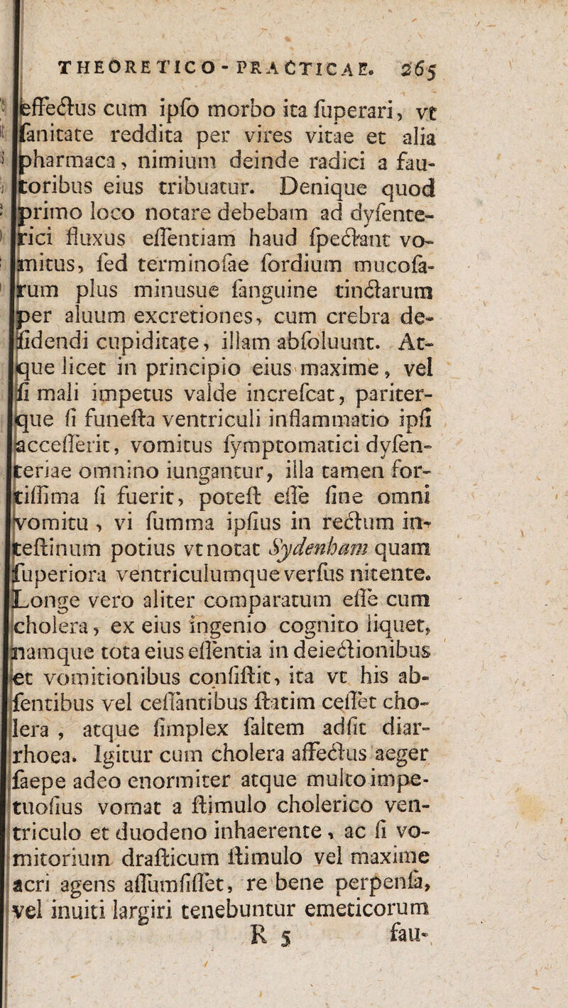 THEORETICO - PRACTICAE. 265 ffedus cum ipfo morbo ita fuperari, vt anitate reddita per vires vitae et alia harmaca, nimium deinde radici a fau- oribus eius tribuatur. Denique quod rimo loco notare debebam ad dyfente- ici fluxus eflentiarri haud fpedant vo- nitus, fed terminofae fordium mucofa- um plus minusue fanguine tindarum er aluum excretiones, cum crebra de- idendi cupiditate, illam abfoluuot. At- ue licet in principio eius maxime, vel i mali impetus valde increfcat, pariter- ue fi funefta ventriculi inflammatio ipfi cceflerit, vomitus fymptomatici dyfen- eriae omnino iungantur, iila tamen for- iffima fi fuerit, poteft efle fine omni romitu , vi fumma ipfius in redum in- eftinum potius vt notat Sydenham quam uperiora ventriculumque verfus nitente, onge vero aliter comparatum efle cum cholera, ex eius ingenio cognito liquet, amque tota eius eflentia in deiedionibus et vomitionibus confidit, ita vt his ab¬ dentibus vel ceflantibus ftatim ceflet cho¬ lera , atque fimplex fakem adfit diar¬ rhoea. Igitur cum cholera afFedus aeger faepe adeo enormiter atque multo inipe- tuofius vomat a ftimulo cholerico ven¬ triculo et duodeno inhaerente * ac fi vo¬ mitorium drafticum ftimulo vel maxime acri agens aflumfiflet, re bene perpenia, vel inuiti largiri tenebuntur emeticorum