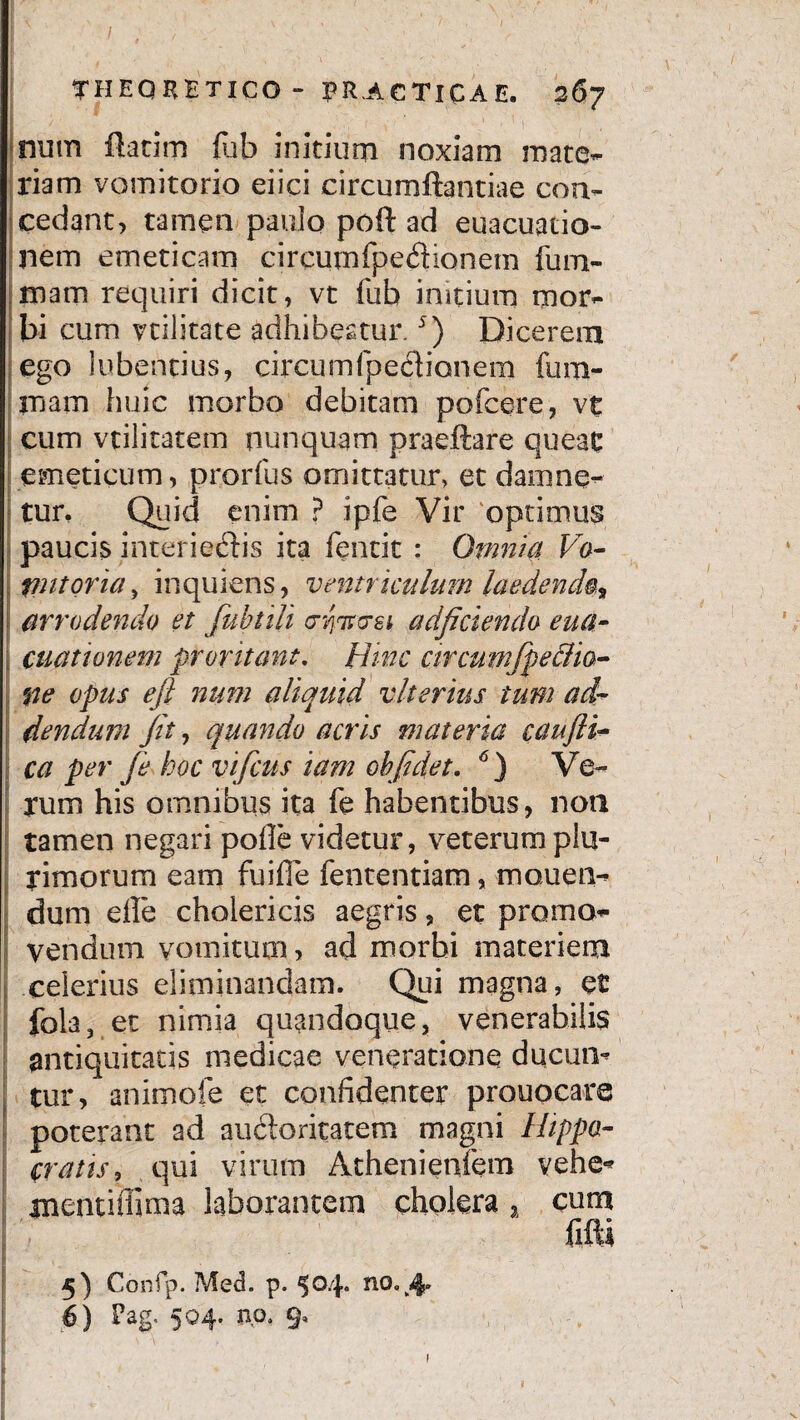 num flarim fub initium noxiam mate¬ riam vomitorio eiici circumflandae con¬ cedant, tamen paulo poft ad euacuatio- nem emeticam circumfpedionetn fum- mam requiri dicit, vt fub initium mor¬ bi cum nilitate adhibeatur.5) Dicerem ego iubentius, circumfpedianem fu ru¬ mam huic morbo debitam pofcere, vt cum vtilitatem nunquam praeftare queat emeticum, prorfus omittatur, et damne¬ tur, Quid enim ? ipfe Vir 'optimus paucis interiedis ita fencit : Omnia Vo- I putoria, inquiens, ventriculum laedenda arrodendo et fubtili c-yirosi adjiciendo eua- cuattonem proritant. Hinc circumfpeffia- fie opus efl num aliquid vlterius tum ad¬ dendum Jit, quando acris materia caujli- ca per Je hoc vifcus iam ohjldet. 6) Ve¬ rum his ornnibus ita fe habentibus, non tamen negari pofie videtur, veterum plu¬ rimorum eam fuifie fententiam, morien¬ dum die cholericis aegris, et promo¬ vendum vomitum, ad morbi materiem celerius eliminandam. Qui magna, et fola, et nimia quandoque, venerabilis antiquitatis medicae veneratione ducun¬ tur, animofe et confidenter prouocare poterant ad audoritatem magni Hippo¬ cratis, qui virum Athenietifem vehe*» tnentifiima laborantem cholera, cum 5) Confp. Med. p. $04. no.,4-