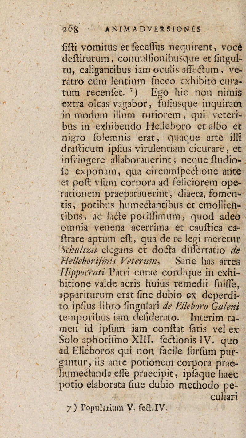 fifti vomitus et fecefius nequirent, voc6 deftitututtf, conuuliionMxisque et fingul- tu, caligantibus iam oculis affectum, ve¬ ratro cum lentium fucco exhibito cura¬ tum recenfet. 7) Ego hic non nimis extra oleas vagabor, rufiusque inquiram in modum ilium tutiorem, qui veteri¬ bus in exhibendo Helleboro et albo et nigro foletnnis erat, quaque arte illi drafticum ipfius virulentiam cicurare, et infringere allaborauerinc; neque ftudio- fe exponam, qua circum (pectione ante et pofl vfum corpora ad feliciorem ope¬ rationem praeparauerint, diaeta, fomen¬ tis, potibus humechintibus et emollien¬ tibus, ac lacte podllimum, quod adeo omnia venena acerrima et cauftica ca- ftrare aptum eft, qua de re legi meretur Schultzu elegans et docta di iter tat io de HeUehorifmis Veterum, Sane has artes Hippocrati Patri curae cordique in exhi¬ bitione valde acris huius remedii fuifle, appariturum erat line dubio ex deperdi¬ to ipfius libro lingulari de Elleboro Galeni temporibus iam defiderato. Interim ta¬ men id ipfum iam conflat fatis vel ex Solo aphorifmo XIII. fedtionis IV. quo ad Elleboros qui non facile furliim pur¬ gantur, iis ante potionem corpora prae- hume&anda efle praecipit, iplaque haec potio elaborata fine dubio methodo pe- l v culiari
