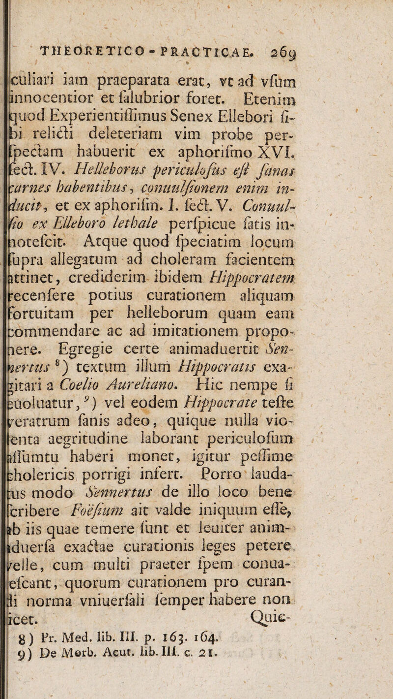 * culiari iam praeparata erat, vtad vfum innoeentior et falubrior foret. Eteninx quod Experientiffitnus Senex Eilebori li¬ bi relidi deleteriam vim probe per- fpedam habuerit ex aphorifmo XVI. jfed. IV. H'elleborus perkulofus eft fanas carnes habentibus, conuulfionem enim in- ducit, et ex aphorifm. I. fed. V. Conuul- 1'io ex Elleboro lethale peripicue fatis in- nocefcit. Atque quod fpeciatim locum tupra allegatum ad choleram facientem attinet, crediderim ibidem Hippocratem recenfere potius curationem aliquam fortuitam per helleborum quam eam fcommendare ac ad imitationem propo¬ nere. Egregie certe animaduertit Sen- nertus s) textum illum Hippocratis exa¬ gitari a Coe lio Aureliano. Hic nempe fi Duoluatur,9) vel eodem Hippocrate tefte Veratrum fanis adeo, quique nulla vio- enta aegritudine laborant periculofum gllumtu haberi monet, igitur peffime pholericis porrigi infert. Porro lauda¬ tus modo kennertus de illo loco bene cribere Foefium ait valde iniquum eile, frb iis quae temere fune et ieuicer anim- iduerfa exadae curationis leges petere /elle, cum multi praeter fpem conua- efcant, quorum curationem pro curan- 3i norma vniuerfali lemper habere non icet. Qui e™ g) Pr. Med. lib. III. p. 163. 164. 9) De M©rb. Acut. lib. Ili. e. 21.