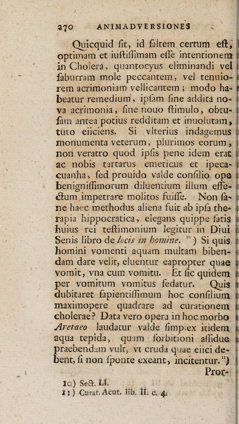 370 Quicquid fit, id falcem certum eft, optimam et iufldffimam efie intentionem in Cholera, quantocyus' eliminandi vel i labueram mole peccantem, vel tenuio- ( rem acrimoniam vellicantem ; modo ha- f beatur remedium, i piam fine addita no¬ va acrimonia > fine nouo ffimulo, obtu* fim antea potius redditam et inuolutam* tuto eiiclens. Si vkerius indagemus ui monumenta veterum, plurimos eorum, non veratro quod ipfis pene idem erat f ac nobis tartarus emeticus et ipeca- ; cuanha, fed prouido valde confilio* ope benigniffimorum diluentium ilium effe* ( ilum impetrare molitos fuiite. Non fa* t ne haec methodus aliena fuit ab ipfa the* f rapia hippocratica, elegans quippe fatis i huius rei teftimonium legitur in Diui | Senis libro de locis in homine. 10) Si quis k homini vomenti aquam multam biben- k dam dare velit, eluentur eapropter quae | vomit, vna cum vomitu. Et fic quidem per vomitum vomitus fedatur. Quis | dubitaret fapientiffimum hoc confilium 4 maximopere quadrare ad curationem i cholerae? Data vero opera in hoc morbo i Aretueo laudatur valde fimp;ex itidem uj aqua tepida, quam fbrbitioni afiiduo q praebendam vult, vt cruda quae eiici de¬ bent, ii non iponte exeant, incitentur.11) Prot* ?■! 10) Se&. Lt |