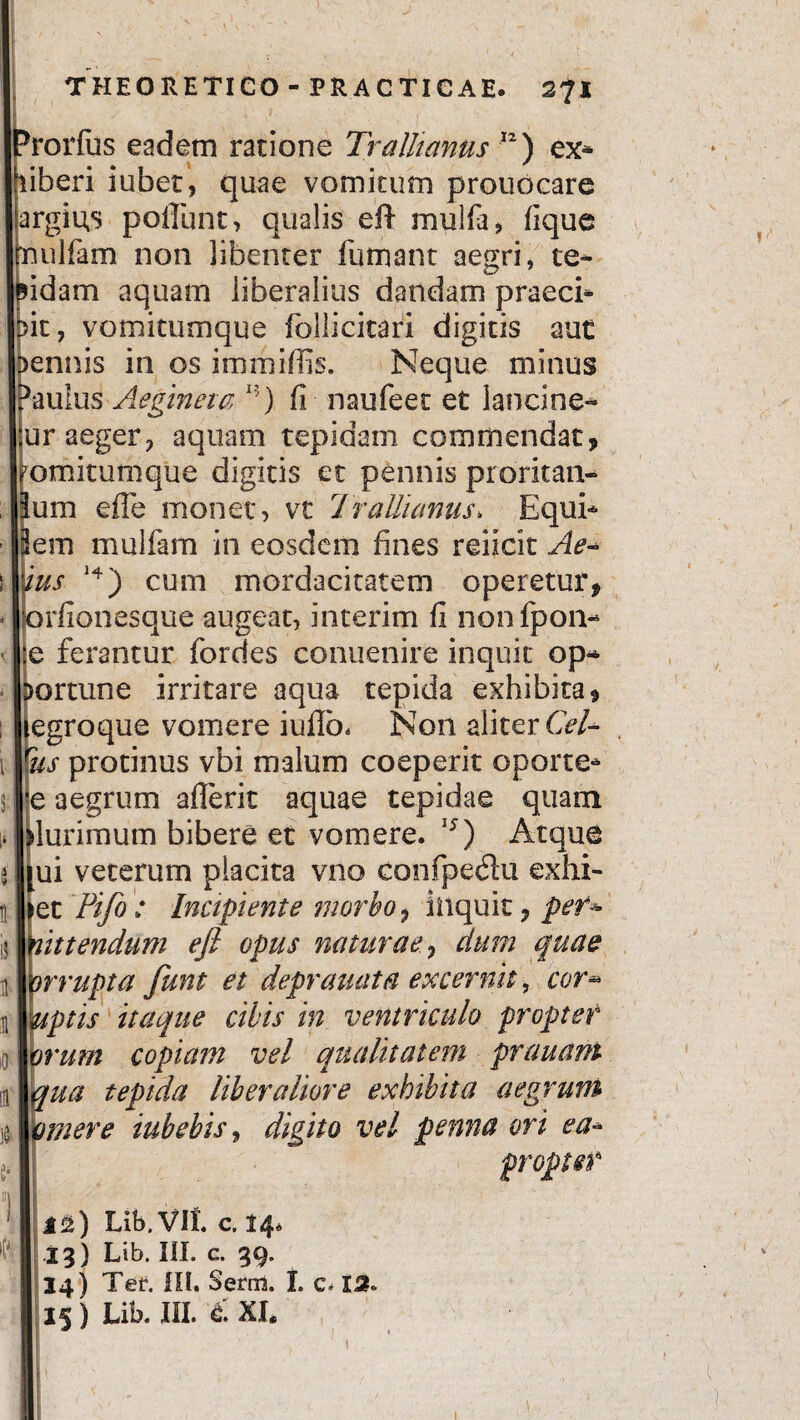 I j i | Prorfus eadem ratione Trallianus 12) ex* iberi iubet, quae vomitum prouocare argiu,s poliunt, qualis eft mulfa, fique ulfam non libenter fumant aegri, te- idam aquam liberalius dandam praeci* it, vomitumque follicitari digitis aut ennis in os immifiis. Neque minus gaulus Aeginem I?) fi naufeet et lancine* Sur aeger, aquam tepidam commendat, omitumque digitis et pennis proritan- um effc monet, vt Trallianus* Equi* em mulfam in eosdem fines reiicit Ae* Ius 14) cum mordacitatem operetur, rfionesque augeat, interim fi nonfpon- J:e ferantur fordes conuenire inquit op* portune irritare aqua tepida exhibita, legroque vomere iullb. Non aliter Cei* 1 tfus protinus vbi malum coeperit oporte* |e aegrum aflerit aquae tepidae quam lurimum bibere et vomere. 15) Atque ui veterum placita vno confpedu exhi- it |>et Pifo : Incipiente morbo, iliquic, pef* !$ mittendum efi opus naturae, dum quae n I irrupta funt et deprauata excernit, cor* n 1 uptis itaque cibis in ventriculo propter 0 \orum copiam vel qualitatem prauam qua tepida liberaliore exhibita aegrum tVfmere iubebis, digito vel penna ori ea* Lib. VII. c. 14. II i 3) Lib. III. c. 39. 14) Ter. III. Serm. I. c. 13.