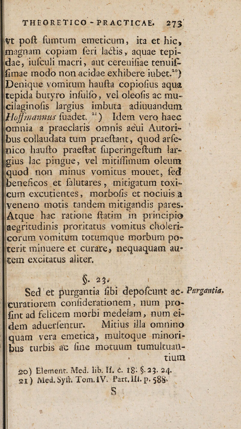 Vt poft fumtum emeticum, ita et hic* magnam copiam feri lactis , aquae tepi¬ dae, iufculi macri, aut cereuifiae tenuil- fimae modo non acidae exhibere iubet.20) Denique vomitum haufta copiofius aqua tepida butyro infuilb, vel oleofis ac mu- ciiaginofis largius imbuta adiuuandum. Hojjmannus fuadet. 21) Idem vero haec [omnia a praeclaris omnis aeui Autori- bus collaudata tum praeftaet , quod arfe- liico haufto praeftat fuperingefturfi lar¬ gius lac pingue, vel mitillimum oleum .quod non minus vomitus mouet, led beneficos et falutares , mitigatum toxi¬ cum excudentes, morbofis et nociuis a veneno motis tandem mitigandis pares. Atque hac ratione ftatim in principio aegritudinis proritatus vomitus choleri- coram vomitum totumque morbum po¬ terit minuere et curare, nequaquam au« tem excitatus aliter. Sed et purgantia fibi depofcunt ac- Purgantia* Curatiorem confiderationem, num pro- Sflnt ad felicem morbi medelam, num ei¬ dem aduedentur. Mitius illa omnino quam vera emetica, raultoque minori¬ bus turbis ac fine motuum tumukuail- • tium so) Elemerit Med. iib. II. c. 18* §-29- 2/j» <21) Med. Syil. Tom. IV. Pare. Ili. p> 588* ' - -■ *• y
